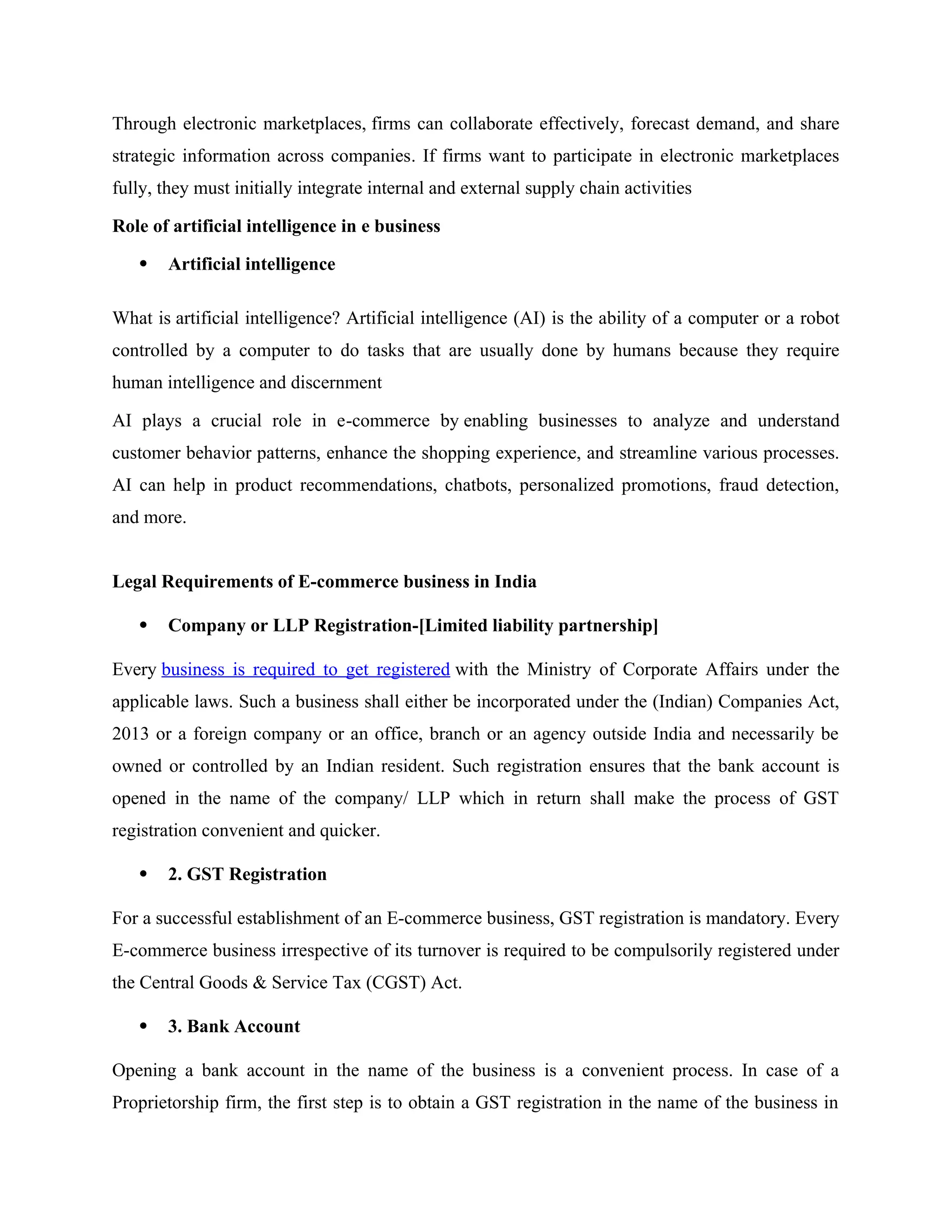 Through electronic marketplaces, firms can collaborate effectively, forecast demand, and share
strategic information across companies. If firms want to participate in electronic marketplaces
fully, they must initially integrate internal and external supply chain activities
Role of artificial intelligence in e business
 Artificial intelligence
What is artificial intelligence? Artificial intelligence (AI) is the ability of a computer or a robot
controlled by a computer to do tasks that are usually done by humans because they require
human intelligence and discernment
AI plays a crucial role in e-commerce by enabling businesses to analyze and understand
customer behavior patterns, enhance the shopping experience, and streamline various processes.
AI can help in product recommendations, chatbots, personalized promotions, fraud detection,
and more.
Legal Requirements of E-commerce business in India
 Company or LLP Registration-[Limited liability partnership]
Every business is required to get registered with the Ministry of Corporate Affairs under the
applicable laws. Such a business shall either be incorporated under the (Indian) Companies Act,
2013 or a foreign company or an office, branch or an agency outside India and necessarily be
owned or controlled by an Indian resident. Such registration ensures that the bank account is
opened in the name of the company/ LLP which in return shall make the process of GST
registration convenient and quicker.
 2. GST Registration
For a successful establishment of an E-commerce business, GST registration is mandatory. Every
E-commerce business irrespective of its turnover is required to be compulsorily registered under
the Central Goods & Service Tax (CGST) Act.
 3. Bank Account
Opening a bank account in the name of the business is a convenient process. In case of a
Proprietorship firm, the first step is to obtain a GST registration in the name of the business in
 