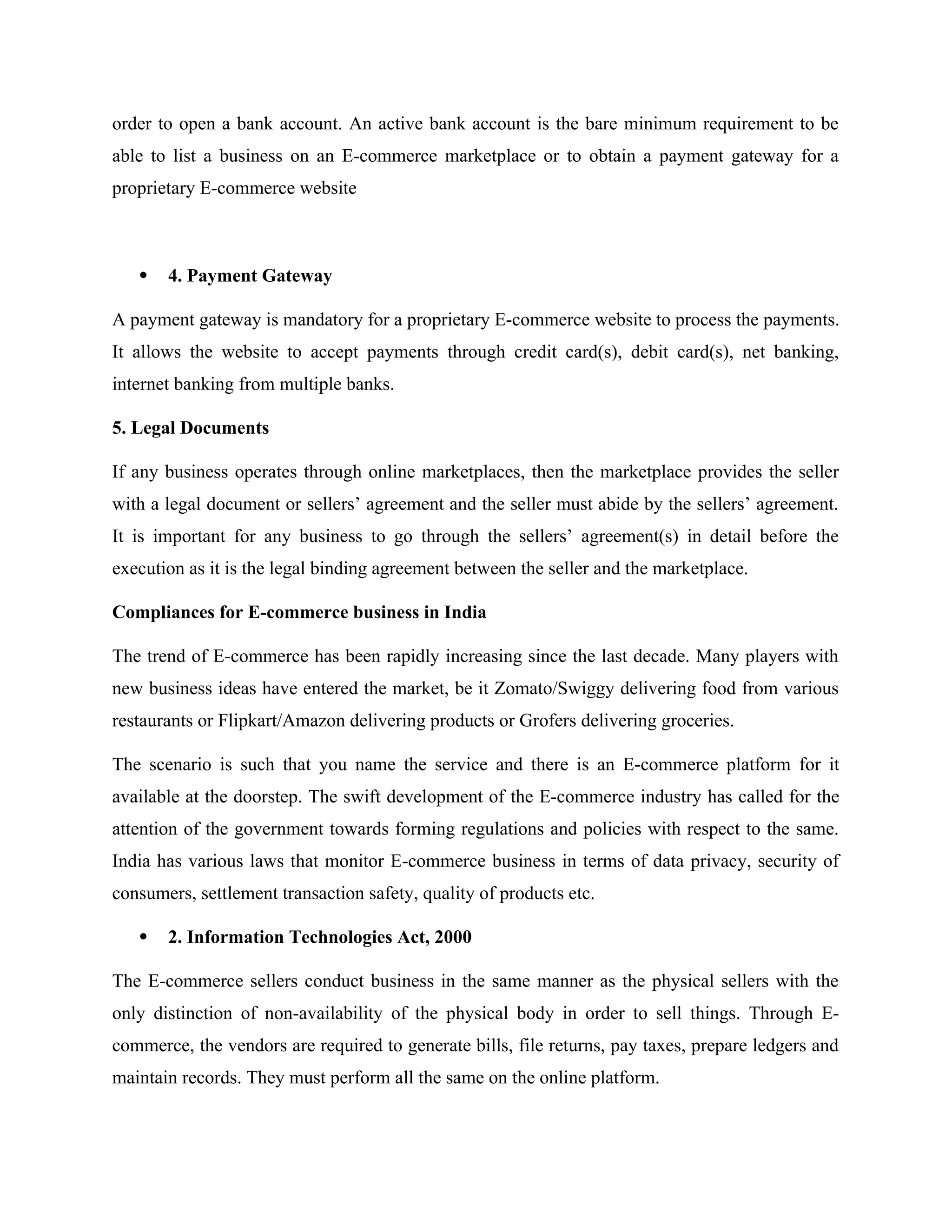 order to open a bank account. An active bank account is the bare minimum requirement to be
able to list a business on an E-commerce marketplace or to obtain a payment gateway for a
proprietary E-commerce website
 4. Payment Gateway
A payment gateway is mandatory for a proprietary E-commerce website to process the payments.
It allows the website to accept payments through credit card(s), debit card(s), net banking,
internet banking from multiple banks.
5. Legal Documents
If any business operates through online marketplaces, then the marketplace provides the seller
with a legal document or sellers’ agreement and the seller must abide by the sellers’ agreement.
It is important for any business to go through the sellers’ agreement(s) in detail before the
execution as it is the legal binding agreement between the seller and the marketplace.
Compliances for E-commerce business in India
The trend of E-commerce has been rapidly increasing since the last decade. Many players with
new business ideas have entered the market, be it Zomato/Swiggy delivering food from various
restaurants or Flipkart/Amazon delivering products or Grofers delivering groceries.
The scenario is such that you name the service and there is an E-commerce platform for it
available at the doorstep. The swift development of the E-commerce industry has called for the
attention of the government towards forming regulations and policies with respect to the same.
India has various laws that monitor E-commerce business in terms of data privacy, security of
consumers, settlement transaction safety, quality of products etc.
 2. Information Technologies Act, 2000
The E-commerce sellers conduct business in the same manner as the physical sellers with the
only distinction of non-availability of the physical body in order to sell things. Through E-
commerce, the vendors are required to generate bills, file returns, pay taxes, prepare ledgers and
maintain records. They must perform all the same on the online platform.
 