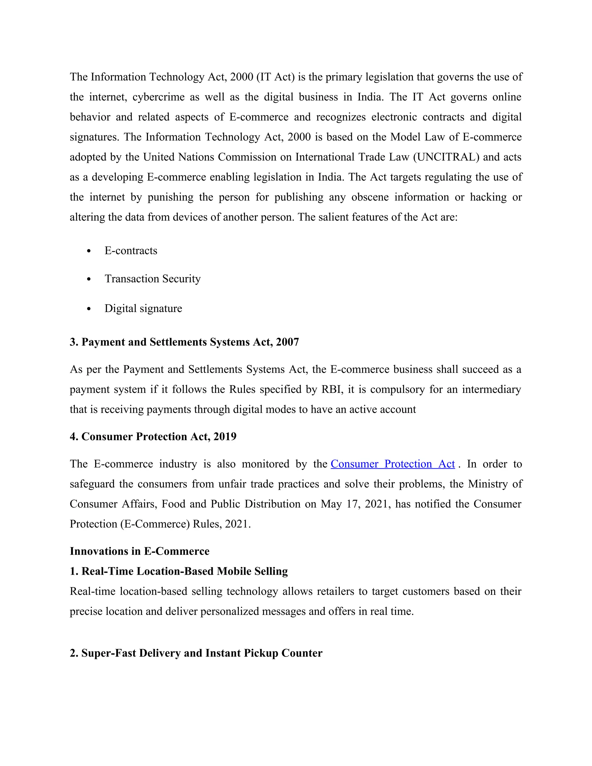 The Information Technology Act, 2000 (IT Act) is the primary legislation that governs the use of
the internet, cybercrime as well as the digital business in India. The IT Act governs online
behavior and related aspects of E-commerce and recognizes electronic contracts and digital
signatures. The Information Technology Act, 2000 is based on the Model Law of E-commerce
adopted by the United Nations Commission on International Trade Law (UNCITRAL) and acts
as a developing E-commerce enabling legislation in India. The Act targets regulating the use of
the internet by punishing the person for publishing any obscene information or hacking or
altering the data from devices of another person. The salient features of the Act are:
 E-contracts
 Transaction Security
 Digital signature
3. Payment and Settlements Systems Act, 2007
As per the Payment and Settlements Systems Act, the E-commerce business shall succeed as a
payment system if it follows the Rules specified by RBI, it is compulsory for an intermediary
that is receiving payments through digital modes to have an active account
4. Consumer Protection Act, 2019
The E-commerce industry is also monitored by the Consumer Protection Act . In order to
safeguard the consumers from unfair trade practices and solve their problems, the Ministry of
Consumer Affairs, Food and Public Distribution on May 17, 2021, has notified the Consumer
Protection (E-Commerce) Rules, 2021.
Innovations in E-Commerce
1. Real-Time Location-Based Mobile Selling
Real-time location-based selling technology allows retailers to target customers based on their
precise location and deliver personalized messages and offers in real time.
2. Super-Fast Delivery and Instant Pickup Counter
 