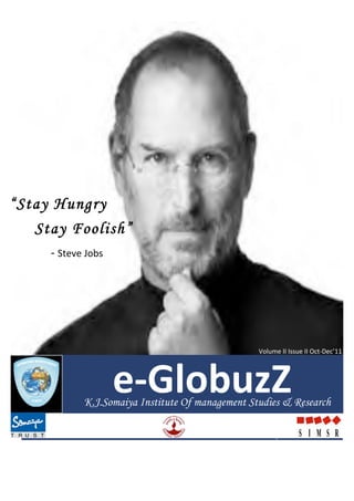        e-­‐GlobuzZ	
                                                                                       Vol	
  II	
  Issue	
  II	
  Oct-­‐Dec’11	
  




“Stay Hungry
   Stay Foolish”
	
  	
  	
  	
  	
  	
  	
  	
  	
  	
  	
  	
  	
  	
  -­‐	
  Steve	
  Jobs	
  	
  




                                                                                                	
  



                                                                                                       Volume	
  II	
  Issue	
  II	
  Oct-­‐Dec’11	
  




                                                                                       e-­‐GlobuzZ	
  
                                                                 K.J.Somaiya Institute Of management Studies & Research
                                                              	
  
                                   	
  




	
  
 