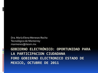 Dra. María Elena Meneses Rocha
Tecnológico de Monterrey
marmenes@itesm.mx
GOBIERNO ELECTRÓNICO: OPORTUNIDAD PARA
LA PARTICIPACION CIUDADANA
FORO GOBIERNO ELECTRONICO ESTADO DE
MEXICO, OCTUBRE DE 2011
 