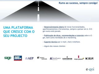 »  Desenvolvimento diário  de novas funcionalidades, aperfeiçoamentos e ferramentas, sempre a pensar em si. O E-goi nunca está parado. »  Publicação de dicas, recomendações e tutoriais  sobre o E-goi, bem como novidades de  e-marketing .  »  Suporte técnico  por  e-mail ,  chat  e telefone. » Alguns dos nossos clientes: UMA PLATAFORMA QUE CRESCE COM O SEU PROJECTO 