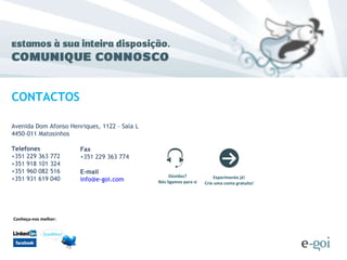 Avenida Dom Afonso Henriques, 1122 – Sala L 4450-011 Matosinhos Telefones +351 229 363 772 +351 918 101 324 +351 960 082 516 +351 931 619 040 CONTACTOS Fax +351 229 363 774  E-mail [email_address] Conheça-nos melhor: Dúvidas? Nós ligamos para si Experimente já! Crie uma conta gratuita! 