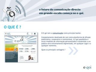 O E-goi tem a  comunicação  como princípio basilar. Completamente idealizado de raiz como plataforma de difusão publicitária, corporativa e institucional, o E-goi possibilita o envio imediato de informação personalizada e consentida a um público-alvo extremamente segmentado, em qualquer lugar e a qualquer momento.  Quais as principais vantagens ? » O QUE É ? 