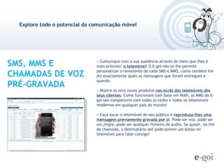 SMS, MMS E CHAMADAS DE VOZ PRÉ-GRAVADA » Comunique com a sua audiência através do meio que lhes é mais próximo:  o telemóvel ! O E-goi não só lhe permite personalizar o remetente de cada SMS e MMS, como também lhe diz exactamente quais as mensagens que foram entregues e quando. » Mostre os seus novos produtos  nos ecrãs dos telemóveis dos seus clientes . Como funcionam com base em WAP, as MMS do E-goi são compatíveis com todas as redes e todos os telemóveis modernos em qualquer país do mundo! » Faça tocar o telemóvel do seu público e  reproduza-lhes uma mensagem previamente gravada por si . Pode ser voz, pode ser um  jingle , pode ser qualquer ficheiro de áudio. Se quiser, no fim da chamada, o destinatário até pode premir um botão no telemóvel para falar consigo! 