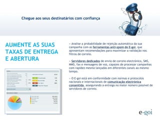 » Analise a probabilidade de rejeição automática da sua campanha com as  ferramentas anti- spam  do E-goi , que apresentam recomendações para maximizar a validação nos filtros de correio. »  Servidores dedicados  de envio de correio electrónico, SMS, MMS, fax e mensagens de voz, capazes de processar campanhas com rapidez mesmo lançadas em diferentes canais ao mesmo tempo.  » O E-goi está em conformidade com normas e protocolos nacionais e internacionais de  comunicação electrónica consentida , assegurando a entrega no maior número possível de servidores de correio. AUMENTE AS SUAS TAXAS DE ENTREGA E ABERTURA 