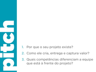 1. Por que o seu projeto existe?
2. Como ele cria, entrega e captura valor?
3. Quais competências diferenciam a equipe
que está à frente do projeto?
pitch
 