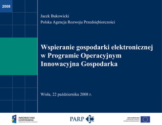 Wspieranie gospodarki elektronicznej w Programie Operacyjnym  Innowacyjna Gospodarka Jacek Bukowicki Polska Agencja Rozwoju Przedsiębiorczości Wisła, 22 października 2008 r. 
