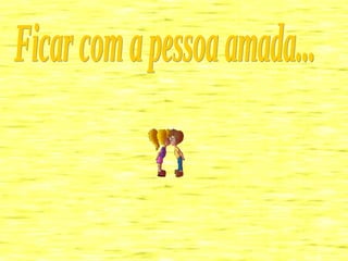 Ficar com a pessoa amada... 