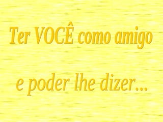 Ter VOCÊ como amigo  e poder lhe dizer... 