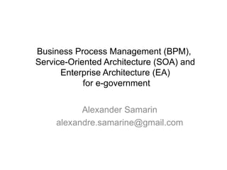BUSINESS PROCESS MANAGEMENT (BPM),  SERVICE-ORIENTED ARCHITECTURE (S OA) AND ENTERPRISE ARCHITECTURE  (EA)   FOR E-GOVERNMENT Dr Alexander Samarin www.samarin.biz 