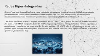 Redes Hiper-Integradas
O termo 'rede hiper-integrada' refere-se a uma plataforma integrada que permite a interoperabilidade entre agências
governamentais e facilita o funcionamento colaborativo entre eles. Essa rede permite que os governos coletem /
disseminem informações e prestem serviços através de uma única janela (Mali & Gil-García, 2017).
‘Na Índia, atualmente, temos 44 projetos de modo de missão (MMPs) sob o projeto nacional de governo eletrônico,
dos quais 12 são MMPs integrados. Esses Os MMPs integrados permitem a interoperabilidade entre as organizações
participantes e resultaram na modernização do setor público. [O MMP] não só revolucionou a forma como o
governo agora interage com seus partes interessadas, mas também reduziu o custo significativamente e melhorou
eficiência'. [Respondente # 3]
 