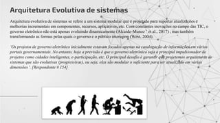 Arquitetura Evolutiva de sistemas
Arquitetura evolutiva de sistemas se refere a um sistema modular que é projetado para suportar atualizações e
melhorias incrementais em componentes, recursos, aplicativos, etc. Com constantes inovações no campo das TIC, o
governo eletrônico não está apenas evoluindo dinamicamente (Alcaide-Munoz ˜ et al., 2017) , mas também
transformando as formas pelas quais o governo e o público interagem (West, 2004).
‘Os projetos de governo eletrônico inicialmente estavam focados apenas na catalogação de informações em vários
portais governamentais. No entanto, hoje a previsão é que o governo eletrônico seja o principal impulsionador de
projetos como cidades inteligentes, e-participação, etc. O principal desafio é garantir que projetemos arquiteturas de
sistemas que são evolutivas (progressivas), ou seja, elas são modular o suficiente para ser atualizado em várias
dimensões '. [Respondente # 154]
 