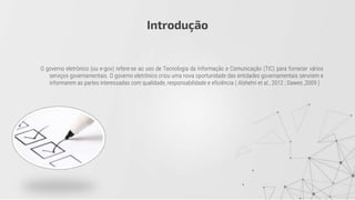 O governo eletrônico (ou e-gov) refere-se ao uso de Tecnologia da Informação e Comunicação (TIC) para fornecer vários
serviços governamentais. O governo eletrônico criou uma nova oportunidade das entidades governamentais servirem e
informarem as partes interessadas com qualidade, responsabilidade e eficiência ( Alshehri et al., 2012 ; Dawes ,2009 )
Introdução
 