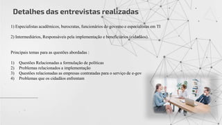 Detalhes das entrevistas realizadas
1) Especialistas acadêmicos, burocratas, funcionários do governo e especialistas em TI
2) Intermediários, Responsáveis pela implementação e beneficiários (cidadãos).
Principais temas para as questões abordadas :
1) Questões Relacionadas a formulação de políticas
2) Problemas relacionados a implementação
3) Questões relacionadas as empresas contratadas para o serviço de e-gov
4) Problemas que os cidadãos enfrentam
 