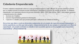 Cidadania Emponderada
O termo 'cidadania empoderada' refere-se a uma governança inclusiva onde o projeto de governo eletrônico permite
que os cidadãos possam livremente acessar informações e participar do processo de tomada de decisão. A cidadania
empoderada é um importante alicerce do governo eletrônico. (Box, 1999; Flak & Rose, 2005 ), três estágios garantem
o empoderamento dos cidadão.
1. Inclusão dos Cidadãos
2. Garantir disponibilidade gratuita de informações
3. Capacitar os cidadãos para que possam participar e influenciar na tomada de decisão
Se eu tiver que dizer a você as dimensões subjacentes de um projeto de e-gov de sucesso baseado em
minha experiência, eu diria que todo projeto, independentemente de seu escopo, é construído com base na
capacitação. Um projeto centrado no cidadão é bem-sucedido apenas se for projetado para emponderá-
los[cidadãos] '. [Respondente # 8]
 