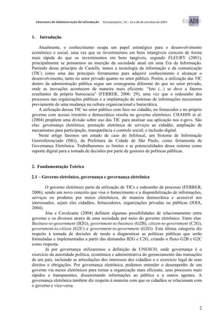 1.   Introdução

    Atualmente, o conhecimento ocupa um papel estratégico para o desenvolvimento
econômico e social, uma vez que os investimentos em bens intangíveis crescem de forma
mais rápida do que os investimentos em bens tangíveis, segundo FLEURY (2001),
principalmente se pensarmos na inserção da sociedade atual em uma Era da Informação.
Partindo desse princípio de Castells, temos a tecnologia da informação e da comunicação
(TIC) como uma das principais ferramentas para adquirir conhecimento e alcançar o
desenvolvimento, tanto no setor privado quanto no setor público. Porém, a utilização das TIC
dentro da administração pública segue um cronograma diferente do que no setor privado,
onde as inovações acontecem de maneira mais eficiente. “Isto (...) se deve a fatores
resultantes da própria burocracia” (FERRER, 2006: 29), uma vez que o redesenho dos
processos nas organizações públicas e a implantação de sistemas de informações necessitam
previamente de uma mudança na cultura organizacional e burocrática.
    A utilização dessas TIC no setor público com foco no cidadão, no fornecedor e no próprio
governo com acesso irrestrito e democrático resulta no governo eletrônico. CHAHIN et al.
(2004) propõem uma divisão sobre uso das TIC para analisar sua aplicação nos e-govs. São
elas: governança eletrônica; prestação eletrônica de serviços ao cidadão; ampliação de
mecanismos para participação, transparência e controle social; e inclusão digital.
    Neste artigo faremos um estudo de caso do Infolocal, um Sistema de Informação
Georreferenciado (SIG), da Prefeitura da Cidade de São Paulo, como ferramenta de
Governança Eletrônica. Trabalharemos os limites e as potencialidades desse sistema como
suporte digital para a tomada de decisões por parte de gestores de políticas públicas.


2. Fundamentação Teórica

2.1 – Governo eletrônico, governança e governança eletrônica

        O governo eletrônico parte da utilização de TICs e redesenho de processo (FERRER,
2006), sendo um novo conceito que visa o fornecimento e a disponibilização de informações,
serviços ou produtos por meios eletrônicos, de maneira democrática e acessível aos
interessados, sejam eles cidadãos, fornecedores, organizações privadas ou públicas (JOIA,
2004).
        Jóia e Cavalcante (2004) definem algumas possibilidades de relacionamento entre
governo e os diversos atores de uma sociedade por meio do governo eletrônico. Entre elas:
Business-to-government (B2G), government-to-business (G2B), citizen-to-government (C2G),
government-to-citizen (G2C) e government-to-government (G2G). Esta última categoria diz
respeito à tomada de decisões de modo a diagnosticar as políticas públicas que serão
formuladas e implementadas a partir das demandas B2G e C2G, criando o fluxo G2B e G2C
como resposta.
        Já por governança utilizaremos a definição da UNESCO, onde governança é o
exercício da autoridade política, econômica e administrativa do gerenciamento das transações
de um país, incluindo as articulações dos interesses dos cidadãos e o exercício legal de seus
direitos e obrigações. Por governança eletrônica, podemos entender o desempenho de um
governo via meios eletrônicos para tornar a organização mais eficiente, seus processos mais
rápidos e transparentes, disseminando informações ao público e a outros agentes. A
governança eletrônica também diz respeito à maneira com que os cidadãos se relacionam com
o governo e vice-versa.




                                                                                           2
 