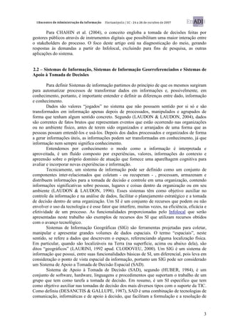 Para CHAHIN et al. (2004), o conceito engloba a tomada de decisões feitas por
gestores públicos através de instrumentos digitais que possibilitam uma maior interação entre
o stakeholders do processo. O foco deste artigo está na diagnosticação do meio, gerando
respostas às demandas a partir do Infolocal, excluindo para fins de pesquisa, as outras
aplicações do sistema.


2.2 – Sistemas de Informação, Sistemas de Informação Georreferenciados e Sistemas de
Apoio à Tomada de Decisões

        Para definir Sistemas de informação partimos do princípio de que os mesmos surgiram
para automatizar processos de transformar dados em informações e, possivelmente, em
conhecimento, portanto, é importante entender e definir as diferenças entre dado, informação
e conhecimento.
        Dados são valores “jogados” no sistema que não possuem sentido por si só e são
transformados em informação apenas depois de processados, manipulados e agrupados de
forma que tenham algum sentido concreto. Segundo (LAUDON & LAUDON, 2004), dados
são correntes de fatos brutos que representam eventos que estão ocorrendo nas organizações
ou no ambiente físico, antes de terem sido organizados e arranjados de uma forma que as
pessoas possam entendê-los e usá-los. Depois dos dados processados e organizados de forma
a gerar informações úteis, as informações podem ser transformadas em conhecimento, já que
informação nem sempre significa conhecimento.
        Entendemos por conhecimento o modo como a informação é interpretada e
aproveitada, é um fluído composto por experiências, valores, informações do contexto e
apreensão sobre o próprio domínio de atuação que fornece uma aparelhagem cognitiva para
avaliar e incorporar novas experiências e informação.
        Tecnicamente, um sistema de informação pode ser definido como um conjunto de
componentes inter-relacionados que coletam - ou recuperam - , processam, armazenam e
distribuem informações para a tomada de decisão e controle em uma organização, contendo
informações significativas sobre pessoas, lugares e coisas dentro da organização ou em seu
ambiente (LAUDON & LAUDON, 1996). Esses sistemas têm como objetivo auxiliar no
controle da informação e na análise de dados, facilitar o planejamento estratégico e a tomada
de decisão dentro de uma organização. Um SI é um conjunto de recursos que podem ou não
envolver o uso da tecnologia e é esse fator que interfere, muitas vezes, na eficiência, eficácia e
efetividade de um processo. As funcionalidades proporcionadas pelo Infolocal que serão
apresentadas neste trabalho são exemplos de recursos dos SI que utilizam recursos obtidos
com o avanço tecnológico.
        Sistemas de Informação Geográficas (SIG) são ferramentas projetadas para coletar,
manipular e apresentar grandes volumes de dados espaciais. O termo “espaciais”, neste
sentido, se refere a dados que descrevem o espaço, referenciando alguma localização física.
Em particular, quando são localizáveis na Terra (na superfície, acima ou abaixo dela), são
ditos “geográficos” (LAURINI, 1992 apud. CLODOVEU, 2000). Um SIG é um sistema de
informação que possui, entre suas funcionalidades básicas de SI, um diferencial, pois leva em
consideração o ponto de vista espacial da informação, portanto um SIG pode ser considerado
um Sistema de Apoio a Tomada de Decisão Espacial (SAD).
        Sistema de Apoio à Tomada de Decisão (SAD), segundo (HUBER, 1984), é um
conjunto de software, hardware, linguagens e procedimentos que suportam o trabalho de um
grupo que tem como tarefa a tomada de decisão. Em resumo, é um SI especifico que tem
como objetivo auxiliar nas tomadas de decisão dos mais diversos tipos com o suporte da TIC.
Como definiu (DESANCTIS & GALLUPE, 1987), SAD é uma combinação de tecnologias de
comunicação, informáticas e de apoio à decisão, que facilitam a formulação e a resolução de


                                                                                                3
 