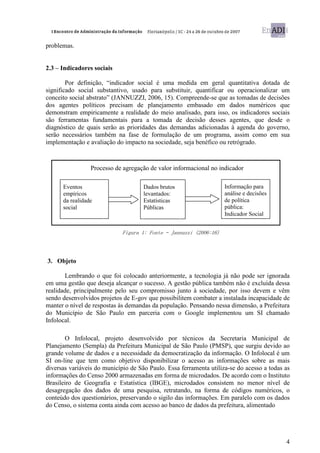 problemas.


2.3 – Indicadores sociais

        Por definição, “indicador social é uma medida em geral quantitativa dotada de
significado social substantivo, usado para substituir, quantificar ou operacionalizar um
conceito social abstrato” (JANNUZZI, 2006, 15). Compreende-se que as tomadas de decisões
dos agentes políticos precisam de planejamento embasado em dados numéricos que
demonstram empiricamente a realidade do meio analisado, para isso, os indicadores sociais
são ferramentas fundamentais para a tomada de decisão desses agentes, que desde o
diagnóstico de quais serão as prioridades das demandas adicionadas à agenda do governo,
serão necessários também na fase de formulação de um programa, assim como em sua
implementação e avaliação do impacto na sociedade, seja benéfico ou retrógrado.



                 Processo de agregação de valor informacional no indicador

      Eventos                        Dados brutos                   Informação para
      empíricos                      levantados:                    análise e decisões
      da realidade                   Estatísticas                   de política
      social                         Públicas                       pública:
                                                                    Indicador Social


                             Figura 1: Fonte – Jannuzzi (2006:16)




3. Objeto

       Lembrando o que foi colocado anteriormente, a tecnologia já não pode ser ignorada
em uma gestão que deseja alcançar o sucesso. A gestão pública também não é excluída dessa
realidade, principalmente pelo seu compromisso junto à sociedade, por isso devem e vêm
sendo desenvolvidos projetos de E-gov que possibilitem combater a instalada incapacidade de
manter o nível de respostas às demandas da população. Pensando nessa dimensão, a Prefeitura
do Município de São Paulo em parceria com o Google implementou um SI chamado
Infolocal.

       O Infolocal, projeto desenvolvido por técnicos da Secretaria Municipal de
Planejamento (Sempla) da Prefeitura Municipal de São Paulo (PMSP), que surgiu devido ao
grande volume de dados e a necessidade da democratização da informação. O Infolocal é um
SI on-line que tem como objetivo disponibilizar o acesso as informações sobre as mais
diversas variáveis do município de São Paulo. Essa ferramenta utiliza-se do acesso a todas as
informações do Censo 2000 armazenadas em forma de microdados. De acordo com o Instituto
Brasileiro de Geografia e Estatística (IBGE), microdados consistem no menor nível de
desagregação dos dados de uma pesquisa, retratando, na forma de códigos numéricos, o
conteúdo dos questionários, preservando o sigilo das informações. Em paralelo com os dados
do Censo, o sistema conta ainda com acesso ao banco de dados da prefeitura, alimentado




                                                                                           4
 