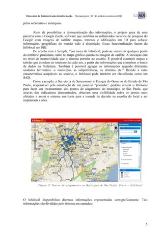 pelas secretarias e autarquias.

        Alem de possibilitar a democratização das informações, o projeto goza de uma
parceria com o Google Earth, software que combina os sofisticados recursos de pesquisa do
Google com imagens de satélite, mapas, terrenos e edificações em 3D para colocar
informações geográficas do mundo todo à disposição. Essas funcionalidades fazem do
Infolocal um SIG.
        De acordo com a Sempla, “por meio do Infolocal, pode-se visualizar qualquer ponto
do território paulistano, tanto no mapa gráfico quanto na imagem de satélite. A inovação está
no nível de interatividade que o sistema permite ao usuário. É possível construir mapas e
tabelas que atendam ao interesse de cada um, a partir das informações que compõem o banco
de dados da Prefeitura. Também é possível agregar as informações segundo diferentes
unidades territoriais: o município, as subprefeituras, os distritos etc.” Devido a estas
características adaptáveis ao usuário, o Infolocal pode também ser classificado como um
SAD.
        Como exemplo, a Secretaria de Saneamento e Energia do Governo do Estado de São
Paulo, responsável pela construção de um possível “piscinão”, poderia utilizar o Infolocal
para fazer um levantamento dos pontos de alagamento do município de São Paulo, que
através dos indicadores demonstrados, obteriam uma visibilidade sobre os pontos mais
afetados e assim o sistema auxiliaria para a tomada de decisão na escolha do local a ser
implantada a obra.




           Figura 2: Pontos de alagamentos no Município de São Paulo. Fonte – Infolocal




O Infolocal disponibiliza diversas informações representadas cartograficamente. Tais
informações são divididas pelo sistema em camadas:




                                                                                           5
 