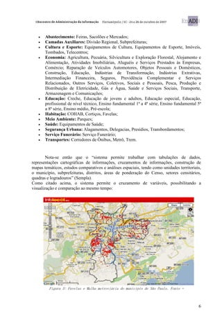 •   Abastecimento: Feiras, Sacolões e Mercados;
   •   Camadas Auxiliares: Divisão Regional, Subprefeituras;
   •   Cultura e Esporte: Equipamentos de Cultura, Equipamentos de Esporte, Imóveis,
       Tombados, Telecentros;
   •   Economia: Agricultura, Pecuária, Silvicultura e Exploração Florestal, Alojamento e
       Alimentação, Atividades Imobiliárias, Aluguéis e Serviços Prestados às Empresas,
       Comércio; Reparação de Veículos Automotores, Objetos Pessoais e Domésticos,
       Construção, Educação, Indústrias de Transformação, Indústrias Extrativas,
       Intermediação Financeira, Seguros, Previdência Complementar e Serviços
       Relacionados, Outros Serviços, Coletivos, Sociais e Pessoais, Pesca, Produção e
       Distribuição de Eletricidade, Gás e Água, Saúde e Serviços Sociais, Transporte,
       Armazenagem e Comunicações;
   •   Educação: Creche, Educação de jovens e adultos, Educação especial, Educação,
       profissional de nível técnico, Ensino fundamental 1ª a 4ª série, Ensino fundamental 5ª
       a 8ª série, Ensino médio, Pré-escola;
   •   Habitação: COHAB, Cortiços, Favelas;
   •   Meio Ambiente: Parques;
   •   Saúde: Equipamentos de Saúde;
   •   Segurança Urbana: Alagamentos, Delegacias, Presídios, Transbordamentos;
   •   Serviço Funerário: Serviço Funerário;
   •   Transportes: Corredores de Ônibus, Metrô, Trem.


        Nota-se então que o “sistema permite trabalhar com tabulações de dados,
representações cartográficas de informações, cruzamentos de informações, construção de
mapas temáticos, estudos comparativos e análises espaciais, tendo como unidades territoriais,
o município, subprefeituras, distritos, áreas de ponderação do Censo, setores censitários,
quadras e logradouros” (Sempla).
Como citado acima, o sistema permite o cruzamento de variáveis, possibilitando a
visualização e comparação ao mesmo tempo:




         Figura 3: Favelas e Malha metroviária do município de São Paulo. Fonte –



                                                                                           6
 