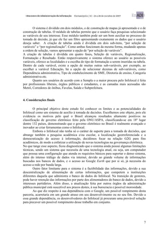 O sistema é dividido em dois módulos, o de construção de mapas já apresentado e o de
construção de tabelas. O módulo de tabelas permite que o usuário faça pesquisas selecionado
as variáveis de seu interesse. Esse módulo também pode ser um bom auxiliar no processo de
tomada de decisão, já que ele faz um filtro apresentando exatamente os dados que o usuário
deseja saber. A criação de tabelas ainda é dividida em dois sub-itens, “por seleção de
variáveis” e “por regionalização”. Como ambas funcionam da mesma forma, mudando apenas
a ordem de seleção, vamos apresentar a opção de “por seleção de variáveis”.
A criação de tabelas é dividida em quatro fases, Seleção de variáveis, Regionalização,
Formatação e Resultado. Então respectivamente o sistema oferece ao usuário as possíveis
variáveis, oferece as localidades e a escolha do tipo de formatação a serem inseridas na tabela.
Dentro de cada variável, existe a opção de muitas outras sub-variáveis, por exemplo, ao
escolher a variável Educação, há a opção de selecionar dezenas de sub-variáveis, como
Dependência administrativa, Tipo de estabelecimento de SME, Diretoria de ensino, Categoria
administrativa etc.
        Quanto aos usuários de acordo com a Sempla o a maior procura pelo Infolocal é feita
por profissionais liberais, órgãos públicos e estudantes, e as camadas mais acessadas são
Metrô, Corredores de ônibus, Favelas, Saúde e Subprefeitura.


4. Considerações finais

        O principal objetivo deste estudo foi conhecer os limites e as potencialidades do
Infolocal como um sistema de auxílio à tomada de decisões. Escolhemos este objeto, pois ele
evidencia os motivos pelo qual o Brasil alcançou resultados altamente positivos na
classificação de governo eletrônico feito pela ONU/ASPA, classificando-se em 18º lugar
dentre 132 países, demonstrando que o governo eletrônico no Brasil é realmente avançado e
inovador ao criar ferramentas como o Infolocal.
        Embora o Infolocal não tenha só o caráter de suporte para a tomada de decisões, que
abrange também a pesquisa acadêmica e/ou escolar, a localização georreferenciada e a
democratização do acesso à informação, decidimos focar na relação G2G para fins
acadêmicos, de modo a enfatizar a utilização de novas tecnologias na governança eletrônica.
No que tange esse aspecto, ficou diagnosticado que o sistema ainda possui algumas limitações
técnicas, sendo um sistema que necessita de uma tecnologia atual, ou seja, um computador
que possua uma configuração que atenda os requisitos básicos para suportar o denso sistema,
além do intenso tráfego de dados via internet, devido ao grande volume de informações
buscadas nos bancos de dados, e o acesso ao Google Earth que por si só, já necessita do
acesso a rede por banda larga.
        Outro fator limitante para o sistema é a factibilidade das informações, devido a sua
descentralização de alimentação de certas informações, que competem a instituições
diferentes daquela que administra o banco de dados do Infolocal. Na transição de gestores,
pode haver retenção das informações por parte dos alimentadores do banco de dados, devido a
interesses partidários. Além disso, a atualização feita por outros órgãos da administração
pública municipal está suscetível aos prazos destes, à sua burocracia e possível morosidade.
        Ao que diz respeito à sua dependência com o Google, um possível rompimento desta
parceria, acarretaria em um grande atraso em seu desenvolvimento ou no seu fim. Devido a
essa grande dependência, os desenvolvedores do Infolocal já procuram uma provável solução
para precaver um possível rompimento desse trabalho em conjunto.




                                                                                              7
 