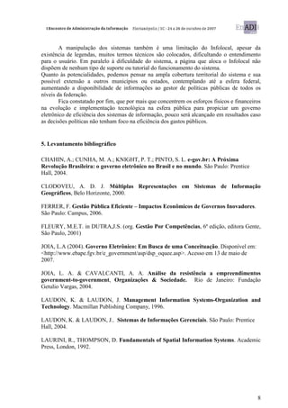 A manipulação dos sistemas também é uma limitação do Infolocal, apesar da
existência de legendas, muitos termos técnicos são colocados, dificultando o entendimento
para o usuário. Em paralelo à dificuldade do sistema, a página que aloca o Infolocal não
dispõem de nenhum tipo de suporte ou tutorial do funcionamento do sistema.
Quanto às potencialidades, podemos pensar na ampla cobertura territorial do sistema e sua
possível extensão a outros municípios ou estados, contemplando até a esfera federal,
aumentando a disponibilidade de informações ao gestor de políticas públicas de todos os
níveis da federação.
        Fica constatado por fim, que por mais que concentrem os esforços físicos e financeiros
na evolução e implementação tecnológica na esfera pública para propiciar um governo
eletrônico de eficiência dos sistemas de informação, pouco será alcançado em resultados caso
as decisões políticas não tenham foco na eficiência dos gastos públicos.


5. Levantamento bibliográfico

CHAHIN, A.; CUNHA, M. A.; KNIGHT, P. T.; PINTO, S. L. e-gov.br: A Próxima
Revolução Brasileira: o governo eletrônico no Brasil e no mundo. São Paulo: Prentice
Hall, 2004.

CLODOVEU, A. D. J. Múltiplas Representações em Sistemas de Informação
Geográficos, Belo Horizonte, 2000.

FERRER, F. Gestão Pública Eficiente – Impactos Econômicos de Governos Inovadores.
São Paulo: Campus, 2006.

FLEURY, M.E.T. in DUTRA,J.S. (org. Gestão Por Competências, 6ª edição, editora Gente,
São Paulo, 2001)

JOIA, L.A (2004). Governo Eletrônico: Em Busca de uma Conceituação. Disponível em:
<http://www.ebape.fgv.br/e_government/asp/dsp_oquee.asp>. Acesso em 13 de maio de
2007.

JOIA, L. A. & CAVALCANTI, A. A. Análise da resistência a empreendimentos
government-to-government, Organizações & Sociedade. Rio de Janeiro: Fundação
Getulio Vargas, 2004.

LAUDON, K. & LAUDON, J. Management Information Systems-Organization and
Technology. Macmillan Publishing Company, 1996.

LAUDON, K. & LAUDON, J.. Sistemas de Informações Gerenciais. São Paulo: Prentice
Hall, 2004.

LAURINI, R., THOMPSON, D. Fundamentals of Spatial Information Systems. Academic
Press, London, 1992.




                                                                                            8
 