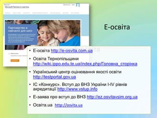 Е-освіта• Е-освіта http://e-osvita.com.ua
• Освіта Тернопільщини
http://wiki.ippo.edu.te.ua/index.php/Головна_сторінка
• Український центр оцінювання якості освіти
http://testportal.gov.ua
• ІС «Конкурс». Вступ до ВНЗ України I-IV рівнів
акредитації http://www.vstup.info
• Е-заява про вступ до ВНЗ http://ez.osvitavsim.org.ua
• Ocвіта.ua http://osvita.ua
Е-освіта
 