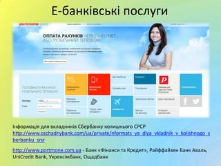Е-банківські послуги
Інформація для вкладників Сбербанку колишнього СРСР
http://www.oschadnybank.com/ua/private/nformats_ya_dlya_vkladnik_v_kolishnogo_s
berbanku_srsr
http://www.portmone.com.ua - Банк «Фінанси та Кредит», Райффайзен Банк Аваль,
UniCredit Bank, Укрексімбанк, Ощадбанк
 