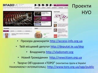 • Прозора демократія http://access-info.org.ua
• Твій місцевий депутат http://deputat.te.ua/dep
• Владометр http://vladometr.org
• Новий Громадянин http://newcitizen.org.ua
• Творче Об’єднання «ТОРО" (контактна група в Україні
TRANSPARENCY INTERNATIONAL) http://www.toro.org.ua/ogp/public
Проекти
НУО
 