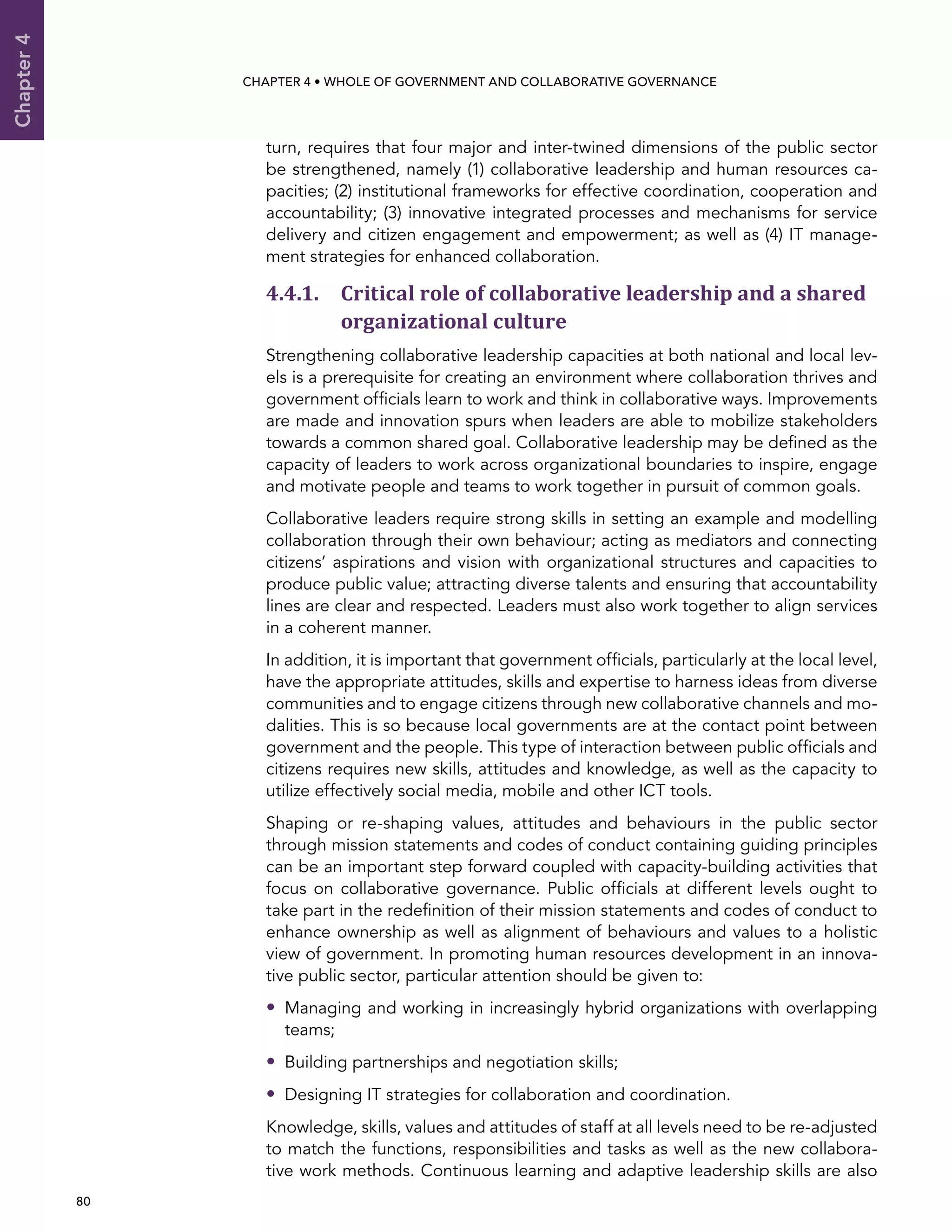  80 
Chapter4
CHAPTER 4 • Whole of Government AND Collaborative Governance
turn, requires that four major and inter-twined dimensions of the public sector
be strengthened, namely (1) collaborative leadership and human resources ca-
pacities; (2) institutional frameworks for effective coordination, cooperation and
accountability; (3) innovative integrated processes and mechanisms for service
delivery and citizen engagement and empowerment; as well as (4) IT manage-
ment strategies for enhanced collaboration.
4.4.1. Critical role of collaborative leadership and a shared
organizational culture
Strengthening collaborative leadership capacities at both national and local lev-
els is a prerequisite for creating an environment where collaboration thrives and
government officials learn to work and think in collaborative ways. Improvements
are made and innovation spurs when leaders are able to mobilize stakeholders
towards a common shared goal. Collaborative leadership may be defined as the
capacity of leaders to work across organizational boundaries to inspire, engage
and motivate people and teams to work together in pursuit of common goals.
Collaborative leaders require strong skills in setting an example and modelling
collaboration through their own behaviour; acting as mediators and connecting
citizens’ aspirations and vision with organizational structures and capacities to
produce public value; attracting diverse talents and ensuring that accountability
lines are clear and respected. Leaders must also work together to align services
in a coherent manner.
In addition, it is important that government officials, particularly at the local level,
have the appropriate attitudes, skills and expertise to harness ideas from diverse
communities and to engage citizens through new collaborative channels and mo-
dalities. This is so because local governments are at the contact point between
government and the people. This type of interaction between public officials and
citizens requires new skills, attitudes and knowledge, as well as the capacity to
utilize effectively social media, mobile and other ICT tools.
Shaping or re-shaping values, attitudes and behaviours in the public sector
through mission statements and codes of conduct containing guiding principles
can be an important step forward coupled with capacity-building activities that
focus on collaborative governance. Public officials at different levels ought to
take part in the redefinition of their mission statements and codes of conduct to
enhance ownership as well as alignment of behaviours and values to a holistic
view of government. In promoting human resources development in an innova-
tive public sector, particular attention should be given to:
•• Managing and working in increasingly hybrid organizations with overlapping
teams;
•• Building partnerships and negotiation skills;
•• Designing IT strategies for collaboration and coordination.
Knowledge, skills, values and attitudes of staff at all levels need to be re-adjusted
to match the functions, responsibilities and tasks as well as the new collabora-
tive work methods. Continuous learning and adaptive leadership skills are also
 