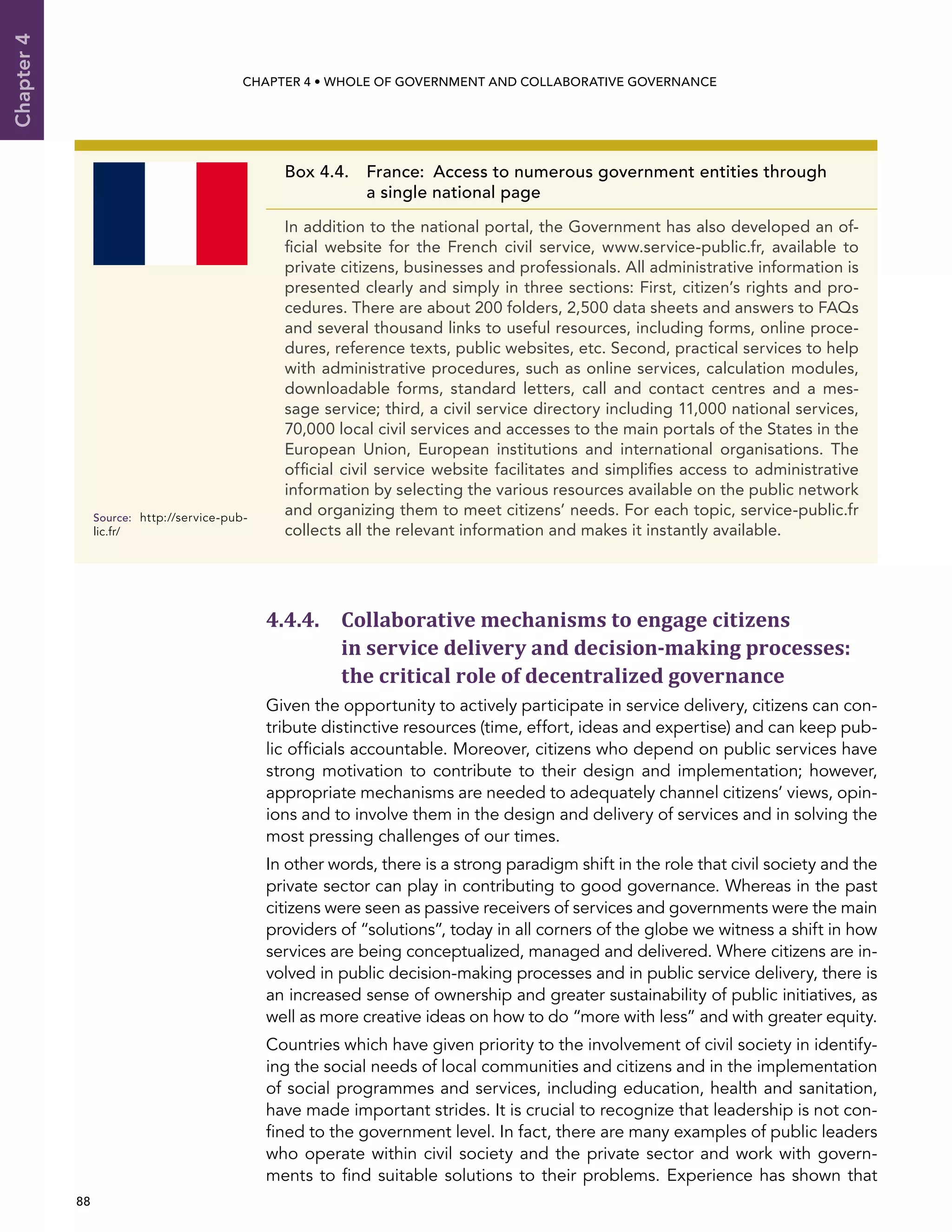  88 
Chapter4
CHAPTER 4 • Whole of Government AND Collaborative Governance
4.4.4. Collaborative mechanisms to engage citizens
in service delivery and decision-making processes:
the critical role of decentralized governance
Given the opportunity to actively participate in service delivery, citizens can con-
tribute distinctive resources (time, effort, ideas and expertise) and can keep pub-
lic officials accountable. Moreover, citizens who depend on public services have
strong motivation to contribute to their design and implementation; however,
appropriate mechanisms are needed to adequately channel citizens’ views, opin-
ions and to involve them in the design and delivery of services and in solving the
most pressing challenges of our times.
In other words, there is a strong paradigm shift in the role that civil society and the
private sector can play in contributing to good governance. Whereas in the past
citizens were seen as passive receivers of services and governments were the main
providers of “solutions”, today in all corners of the globe we witness a shift in how
services are being conceptualized, managed and delivered. Where citizens are in-
volved in public decision-making processes and in public service delivery, there is
an increased sense of ownership and greater sustainability of public initiatives, as
well as more creative ideas on how to do “more with less” and with greater equity.
Countries which have given priority to the involvement of civil society in identify-
ing the social needs of local communities and citizens and in the implementation
of social programmes and services, including education, health and sanitation,
have made important strides. It is crucial to recognize that leadership is not con-
fined to the government level. In fact, there are many examples of public leaders
who operate within civil society and the private sector and work with govern-
ments to find suitable solutions to their problems. Experience has shown that
Box 4.4. France:  Access to numerous government entities through
a single national page
In addition to the national portal, the Government has also developed an of-
ficial website for the French civil service, www.service-public.fr, available to
private citizens, businesses and professionals. All administrative information is
presented clearly and simply in three sections: First, citizen’s rights and pro-
cedures. There are about 200 folders, 2,500 data sheets and answers to FAQs
and several thousand links to useful resources, including forms, online proce-
dures, reference texts, public websites, etc. Second, practical services to help
with administrative procedures, such as online services, calculation modules,
downloadable forms, standard letters, call and contact centres and a mes-
sage service; third, a civil service directory including 11,000 national services,
70,000 local civil services and accesses to the main portals of the States in the
European Union, European institutions and international organisations. The
official civil service website facilitates and simplifies access to administrative
information by selecting the various resources available on the public network
and organizing them to meet citizens’ needs. For each topic, service-public.fr
collects all the relevant information and makes it instantly available.
Source:	http://service-pub-
lic.fr/
 