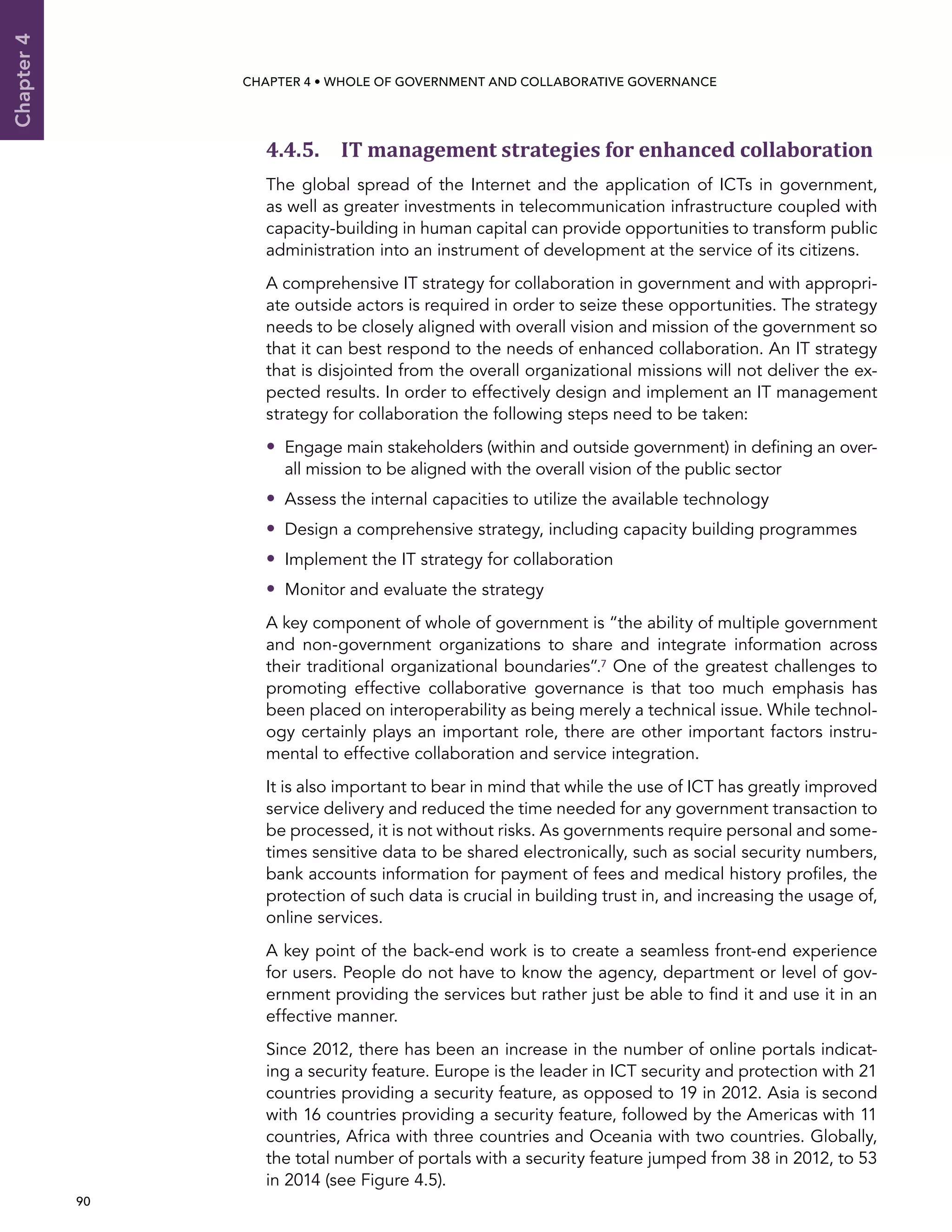  90 
Chapter4
CHAPTER 4 • Whole of Government AND Collaborative Governance
4.4.5. IT management strategies for enhanced collaboration
The global spread of the Internet and the application of ICTs in government,
as well as greater investments in telecommunication infrastructure coupled with
capacity-building in human capital can provide opportunities to transform public
administration into an instrument of development at the service of its citizens.
A comprehensive IT strategy for collaboration in government and with appropri-
ate outside actors is required in order to seize these opportunities. The strategy
needs to be closely aligned with overall vision and mission of the government so
that it can best respond to the needs of enhanced collaboration. An IT strategy
that is disjointed from the overall organizational missions will not deliver the ex-
pected results. In order to effectively design and implement an IT management
strategy for collaboration the following steps need to be taken:
•• Engage main stakeholders (within and outside government) in defining an over-
all mission to be aligned with the overall vision of the public sector
•• Assess the internal capacities to utilize the available technology
•• Design a comprehensive strategy, including capacity building programmes
•• Implement the IT strategy for collaboration
•• Monitor and evaluate the strategy
A key component of whole of government is “the ability of multiple government
and non-government organizations to share and integrate information across
their traditional organizational boundaries”.7 One of the greatest challenges to
promoting effective collaborative governance is that too much emphasis has
been placed on interoperability as being merely a technical issue. While technol-
ogy certainly plays an important role, there are other important factors instru-
mental to effective collaboration and service integration.
It is also important to bear in mind that while the use of ICT has greatly improved
service delivery and reduced the time needed for any government transaction to
be processed, it is not without risks. As governments require personal and some-
times sensitive data to be shared electronically, such as social security numbers,
bank accounts information for payment of fees and medical history profiles, the
protection of such data is crucial in building trust in, and increasing the usage of,
online services.
A key point of the back-end work is to create a seamless front-end experience
for users. People do not have to know the agency, department or level of gov-
ernment providing the services but rather just be able to find it and use it in an
effective manner.
Since 2012, there has been an increase in the number of online portals indicat-
ing a security feature. Europe is the leader in ICT security and protection with 21
countries providing a security feature, as opposed to 19 in 2012. Asia is second
with 16 countries providing a security feature, followed by the Americas with 11
countries, Africa with three countries and Oceania with two countries. Globally,
the total number of portals with a security feature jumped from 38 in 2012, to 53
in 2014 (see Figure 4.5).
 