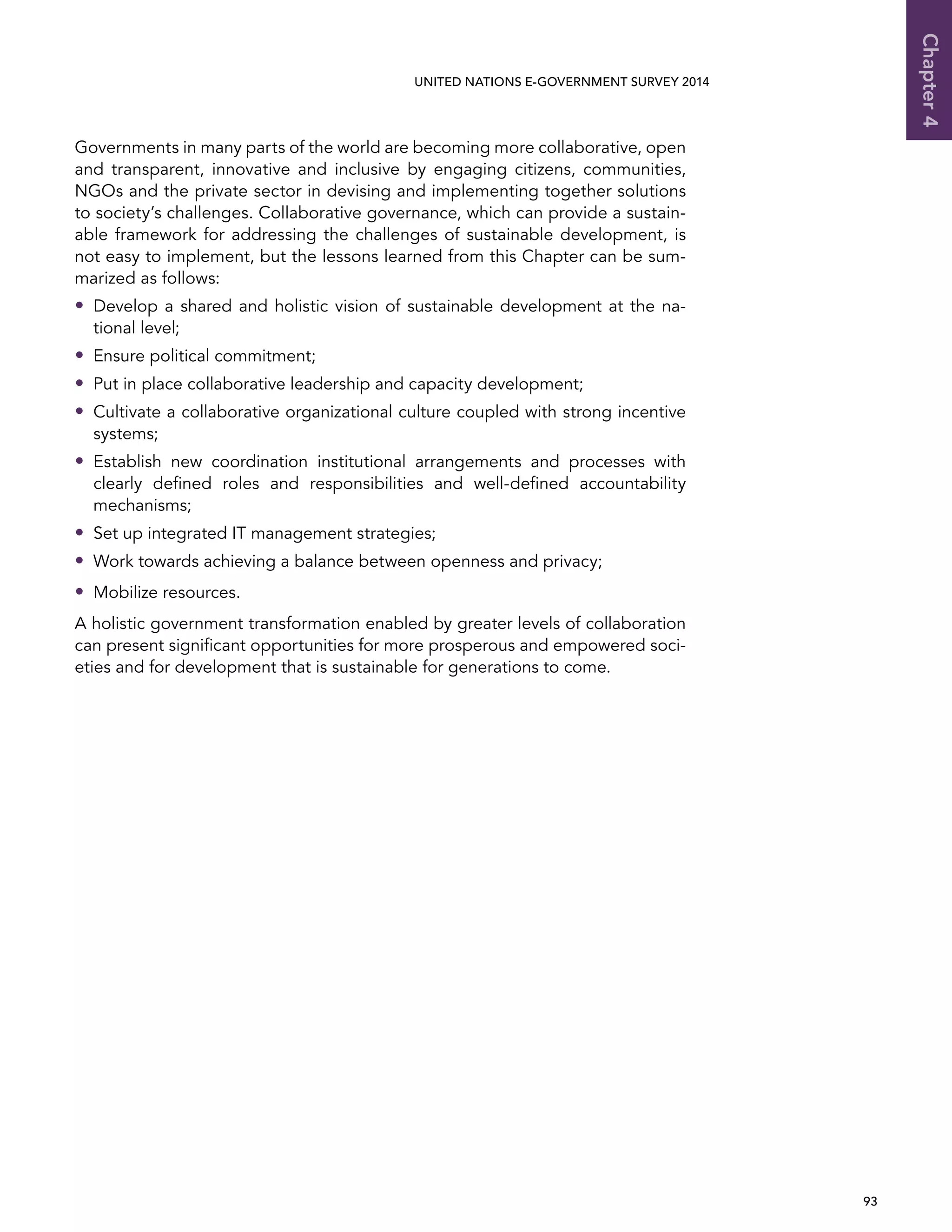   93 
Chapter4
UNITED NATIONS E-GOVERNMENT SURVEY 2014
Governments in many parts of the world are becoming more collaborative, open
and transparent, innovative and inclusive by engaging citizens, communities,
NGOs and the private sector in devising and implementing together solutions
to society’s challenges. Collaborative governance, which can provide a sustain-
able framework for addressing the challenges of sustainable development, is
not easy to implement, but the lessons learned from this Chapter can be sum-
marized as follows:
•• Develop a shared and holistic vision of sustainable development at the na-
tional level;
•• Ensure political commitment;
•• Put in place collaborative leadership and capacity development;
•• Cultivate a collaborative organizational culture coupled with strong incentive
systems;
•• Establish new coordination institutional arrangements and processes with
clearly defined roles and responsibilities and well-defined accountability
mechanisms;
•• Set up integrated IT management strategies;
•• Work towards achieving a balance between openness and privacy;
•• Mobilize resources.
A holistic government transformation enabled by greater levels of collaboration
can present significant opportunities for more prosperous and empowered soci-
eties and for development that is sustainable for generations to come.
 