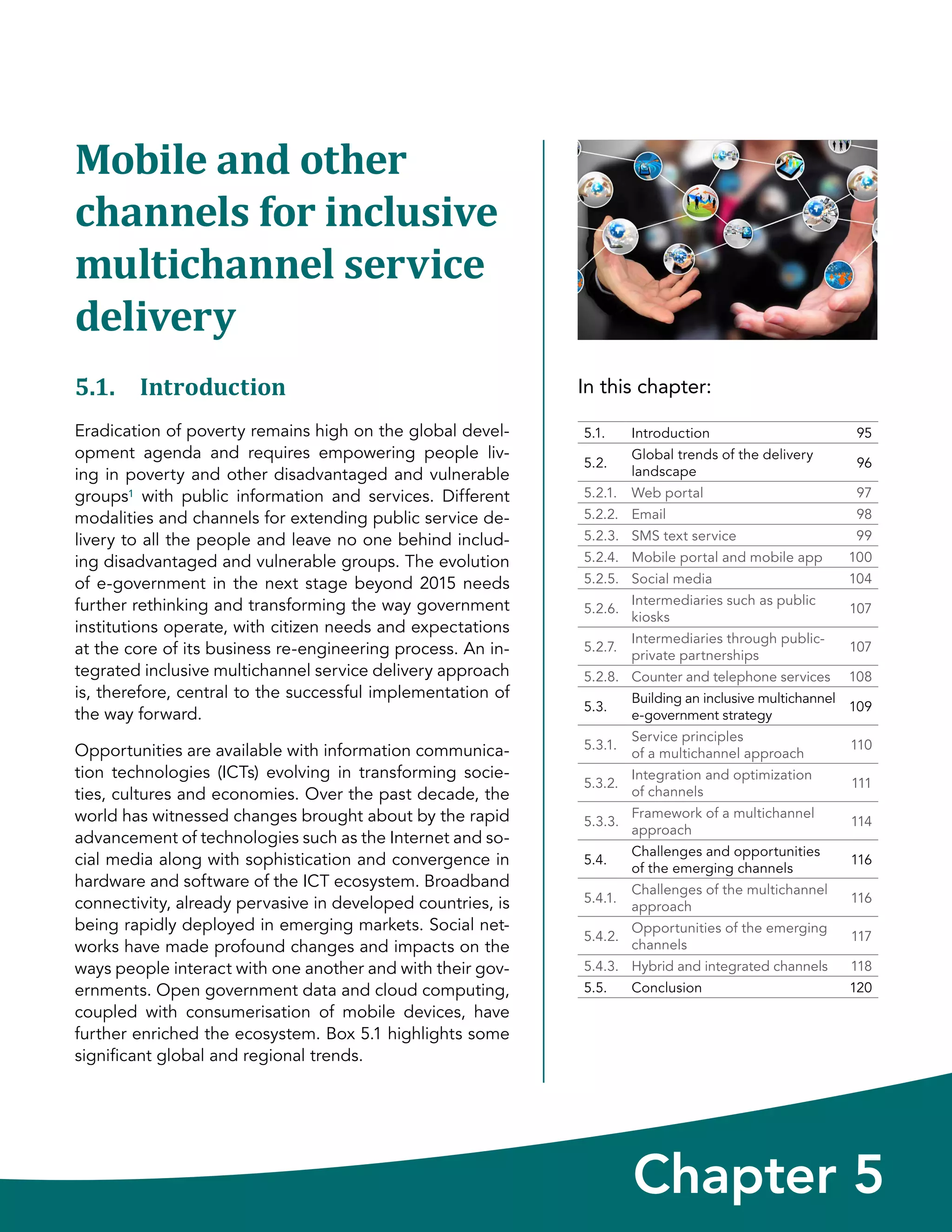 In this chapter:
Chapter 5
5.1. Introduction 95
5.2.
Global trends of the delivery
landscape
96
5.2.1. Web portal 97
5.2.2. Email 98
5.2.3. SMS text service 99
5.2.4. Mobile portal and mobile app 100
5.2.5. Social media 104
5.2.6.
Intermediaries such as public
kiosks
107
5.2.7.
Intermediaries through public-
private partnerships
107
5.2.8. Counter and telephone services 108
5.3.
Building an inclusive multichannel
e-government strategy
109
5.3.1.
Service principles
of a multichannel approach
110
5.3.2.
Integration and optimization
of channels
111
5.3.3.
Framework of a multichannel
approach
114
5.4.
Challenges and opportunities
of the emerging channels
116
5.4.1.
Challenges of the multichannel
approach
116
5.4.2.
Opportunities of the emerging
channels
117
5.4.3. Hybrid and integrated channels 118
5.5. Conclusion 120
Mobile and other
channels for inclusive
multichannel service
delivery
5.1. Introduction
Eradication of poverty remains high on the global devel-
opment agenda and requires empowering people liv-
ing in poverty and other disadvantaged and vulnerable
groups1 with public information and services. Different
modalities and channels for extending public service de-
livery to all the people and leave no one behind includ-
ing disadvantaged and vulnerable groups. The evolution
of e-government in the next stage beyond 2015 needs
further rethinking and transforming the way government
institutions operate, with citizen needs and expectations
at the core of its business re-engineering process. An in-
tegrated inclusive multichannel service delivery approach
is, therefore, central to the successful implementation of
the way forward.
Opportunities are available with information communica-
tion technologies (ICTs) evolving in transforming socie-
ties, cultures and economies. Over the past decade, the
world has witnessed changes brought about by the rapid
advancement of technologies such as the Internet and so-
cial media along with sophistication and convergence in
hardware and software of the ICT ecosystem. Broadband
connectivity, already pervasive in developed countries, is
being rapidly deployed in emerging markets. Social net-
works have made profound changes and impacts on the
ways people interact with one another and with their gov-
ernments. Open government data and cloud computing,
coupled with consumerisation of mobile devices, have
further enriched the ecosystem. Box 5.1 highlights some
significant global and regional trends.
 