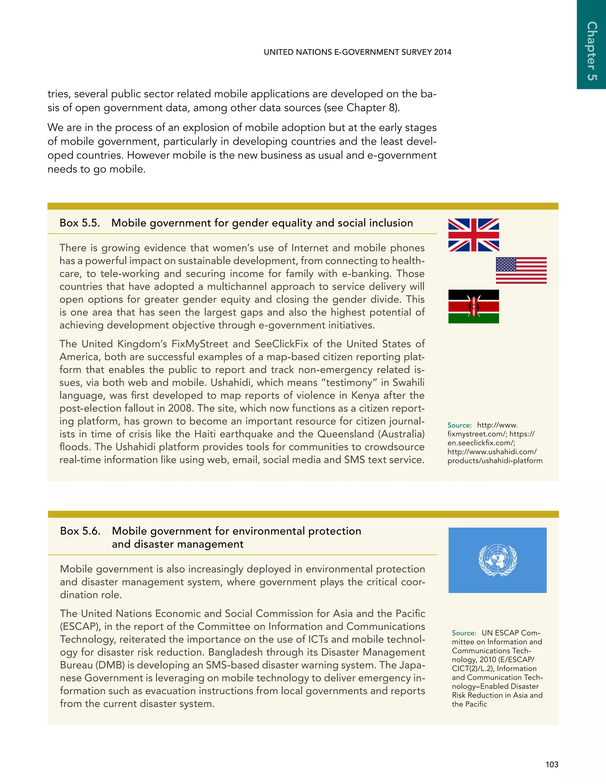   103 
Chapter5
UNITED NATIONS E-GOVERNMENT SURVEY 2014
tries, several public sector related mobile applications are developed on the ba-
sis of open government data, among other data sources (see Chapter 8).
We are in the process of an explosion of mobile adoption but at the early stages
of mobile government, particularly in developing countries and the least devel-
oped countries. However mobile is the new business as usual and e-government
needs to go mobile.
Box 5.5.  Mobile government for gender equality and social inclusion
There is growing evidence that women’s use of Internet and mobile phones
has a powerful impact on sustainable development, from connecting to health-
care, to tele-working and securing income for family with e-banking. Those
countries that have adopted a multichannel approach to service delivery will
open options for greater gender equity and closing the gender divide. This
is one area that has seen the largest gaps and also the highest potential of
achieving development objective through e-government initiatives.
The United Kingdom’s FixMyStreet and SeeClickFix of the United States of
America, both are successful examples of a map-based citizen reporting plat-
form that enables the public to report and track non-emergency related is-
sues, via both web and mobile. Ushahidi, which means “testimony” in Swahili
language, was first developed to map reports of violence in Kenya after the
post-election fallout in 2008. The site, which now functions as a citizen report-
ing platform, has grown to become an important resource for citizen journal-
ists in time of crisis like the Haiti earthquake and the Queensland (Australia)
floods. The Ushahidi platform provides tools for communities to crowdsource
real-time information like using web, email, social media and SMS text service.
Source:	http://www.
fixmystreet.com/; https://
en.seeclickfix.com/;
http://www.ushahidi.com/
products/ushahidi-platform
Box 5.6. Mobile government for environmental protection
and disaster management
Mobile government is also increasingly deployed in environmental protection
and disaster management system, where government plays the critical coor-
dination role.
The United Nations Economic and Social Commission for Asia and the Pacific
(ESCAP), in the report of the Committee on Information and Communications
Technology, reiterated the importance on the use of ICTs and mobile technol-
ogy for disaster risk reduction. Bangladesh through its Disaster Management
Bureau (DMB) is developing an SMS-based disaster warning system. The Japa-
nese Government is leveraging on mobile technology to deliver emergency in-
formation such as evacuation instructions from local governments and reports
from the current disaster system.
Source:	 UN ESCAP Com-
mittee on Information and
Communications Tech-
nology, 2010 (E/ESCAP/
CICT(2)/L.2), Information
and Communication Tech-
nology–Enabled Disaster
Risk Reduction in Asia and
the Pacific
 