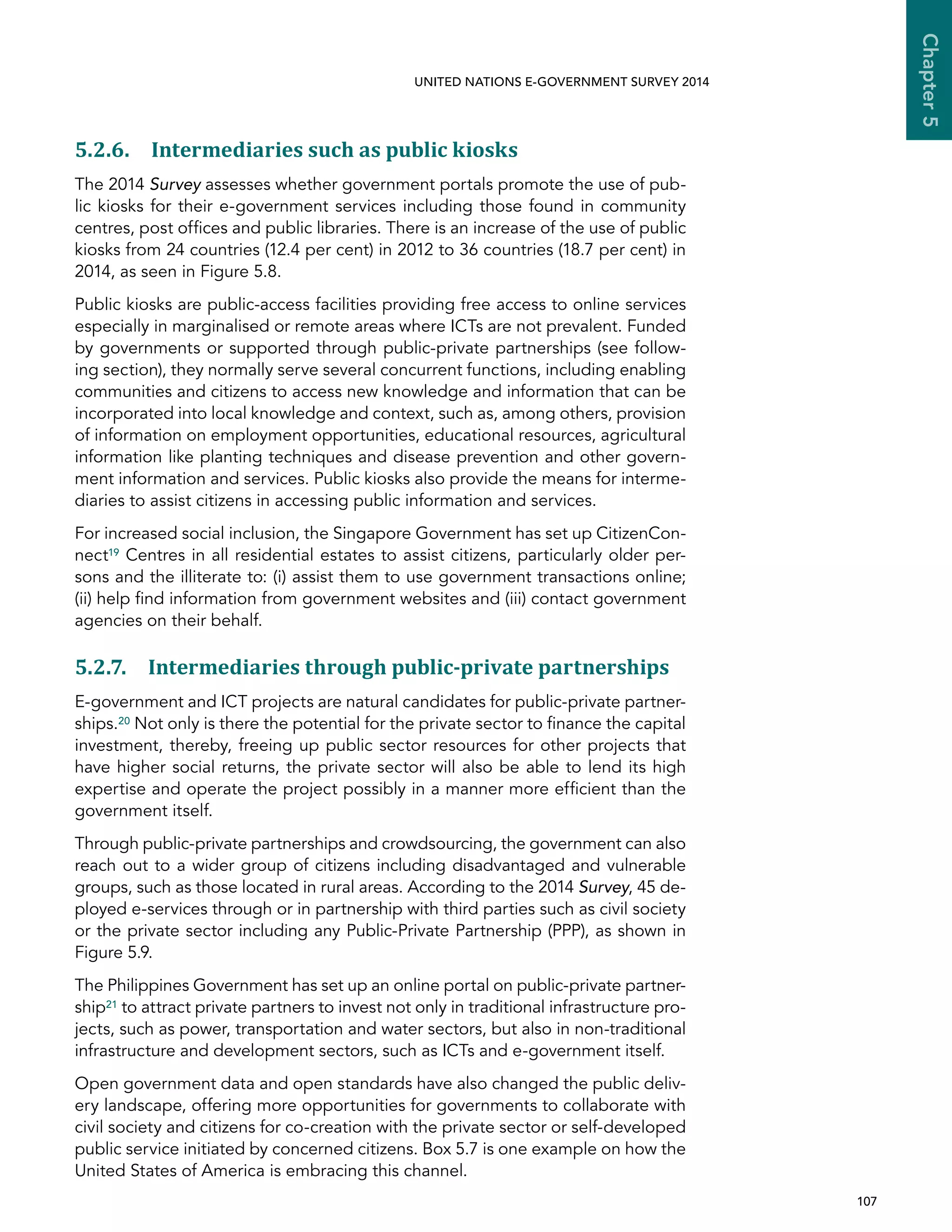   107 
Chapter5
UNITED NATIONS E-GOVERNMENT SURVEY 2014
5.2.6. Intermediaries such as public kiosks
The 2014 Survey assesses whether government portals promote the use of pub-
lic kiosks for their e-government services including those found in community
centres, post offices and public libraries. There is an increase of the use of public
kiosks from 24 countries (12.4 per cent) in 2012 to 36 countries (18.7 per cent) in
2014, as seen in Figure 5.8.
Public kiosks are public-access facilities providing free access to online services
especially in marginalised or remote areas where ICTs are not prevalent. Funded
by governments or supported through public-private partnerships (see follow-
ing section), they normally serve several concurrent functions, including enabling
communities and citizens to access new knowledge and information that can be
incorporated into local knowledge and context, such as, among others, provision
of information on employment opportunities, educational resources, agricultural
information like planting techniques and disease prevention and other govern-
ment information and services. Public kiosks also provide the means for interme-
diaries to assist citizens in accessing public information and services.
For increased social inclusion, the Singapore Government has set up CitizenCon-
nect19 Centres in all residential estates to assist citizens, particularly older per-
sons and the illiterate to: (i) assist them to use government transactions online;
(ii) help find information from government websites and (iii) contact government
agencies on their behalf.
5.2.7. Intermediaries through public-private partnerships
E-government and ICT projects are natural candidates for public-private partner-
ships.20 Not only is there the potential for the private sector to finance the capital
investment, thereby, freeing up public sector resources for other projects that
have higher social returns, the private sector will also be able to lend its high
expertise and operate the project possibly in a manner more efficient than the
government itself.
Through public-private partnerships and crowdsourcing, the government can also
reach out to a wider group of citizens including disadvantaged and vulnerable
groups, such as those located in rural areas. According to the 2014 Survey, 45 de-
ployed e-services through or in partnership with third parties such as civil society
or the private sector including any Public-Private Partnership (PPP), as shown in
Figure 5.9.
The Philippines Government has set up an online portal on public-private partner-
ship21 to attract private partners to invest not only in traditional infrastructure pro-
jects, such as power, transportation and water sectors, but also in non-traditional
infrastructure and development sectors, such as ICTs and e-government itself.
Open government data and open standards have also changed the public deliv-
ery landscape, offering more opportunities for governments to collaborate with
civil society and citizens for co-creation with the private sector or self-developed
public service initiated by concerned citizens. Box 5.7 is one example on how the
United States of America is embracing this channel.
 