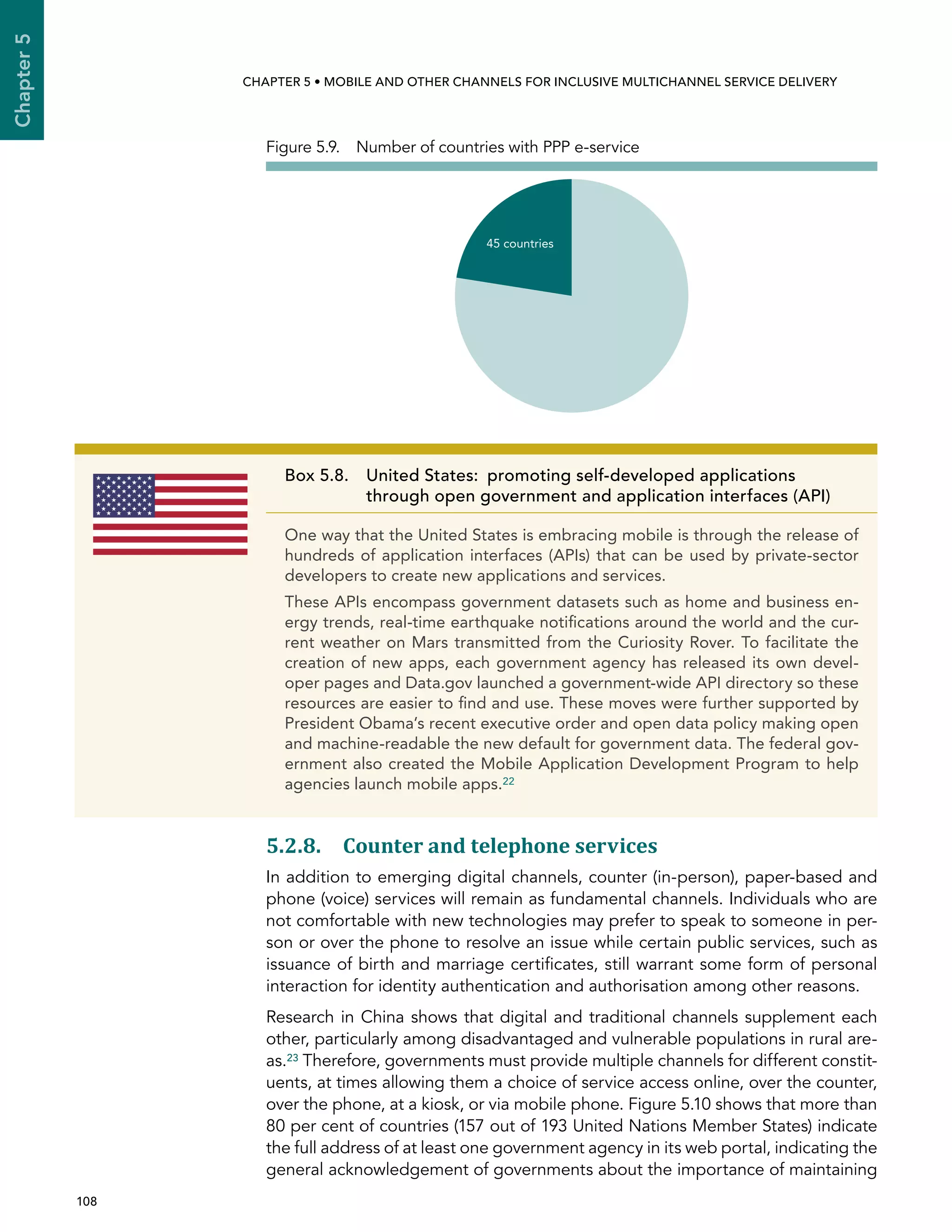  108 
Chapter5
CHAPTER 5 • Mobile and other channels for inclusive multichannel service delivery
5.2.8. Counter and telephone services
In addition to emerging digital channels, counter (in-person), paper-based and
phone (voice) services will remain as fundamental channels. Individuals who are
not comfortable with new technologies may prefer to speak to someone in per-
son or over the phone to resolve an issue while certain public services, such as
issuance of birth and marriage certificates, still warrant some form of personal
interaction for identity authentication and authorisation among other reasons.
Research in China shows that digital and traditional channels supplement each
other, particularly among disadvantaged and vulnerable populations in rural are-
as.23 Therefore, governments must provide multiple channels for different constit-
uents, at times allowing them a choice of service access online, over the counter,
over the phone, at a kiosk, or via mobile phone. Figure 5.10 shows that more than
80 per cent of countries (157 out of 193 United Nations Member States) indicate
the full address of at least one government agency in its web portal, indicating the
general acknowledgement of governments about the importance of maintaining
45 countries
Figure 5.9.  Number of countries with PPP e-service
Box 5.8. United States:  promoting self-developed applications
through open government and application interfaces (API)
One way that the United States is embracing mobile is through the release of
hundreds of application interfaces (APIs) that can be used by private-sector
developers to create new applications and services.
These APIs encompass government datasets such as home and business en-
ergy trends, real-time earthquake notifications around the world and the cur-
rent weather on Mars transmitted from the Curiosity Rover. To facilitate the
creation of new apps, each government agency has released its own devel-
oper pages and Data.gov launched a government-wide API directory so these
resources are easier to find and use. These moves were further supported by
President Obama’s recent executive order and open data policy making open
and machine-readable the new default for government data. The federal gov-
ernment also created the Mobile Application Development Program to help
agencies launch mobile apps.22
 