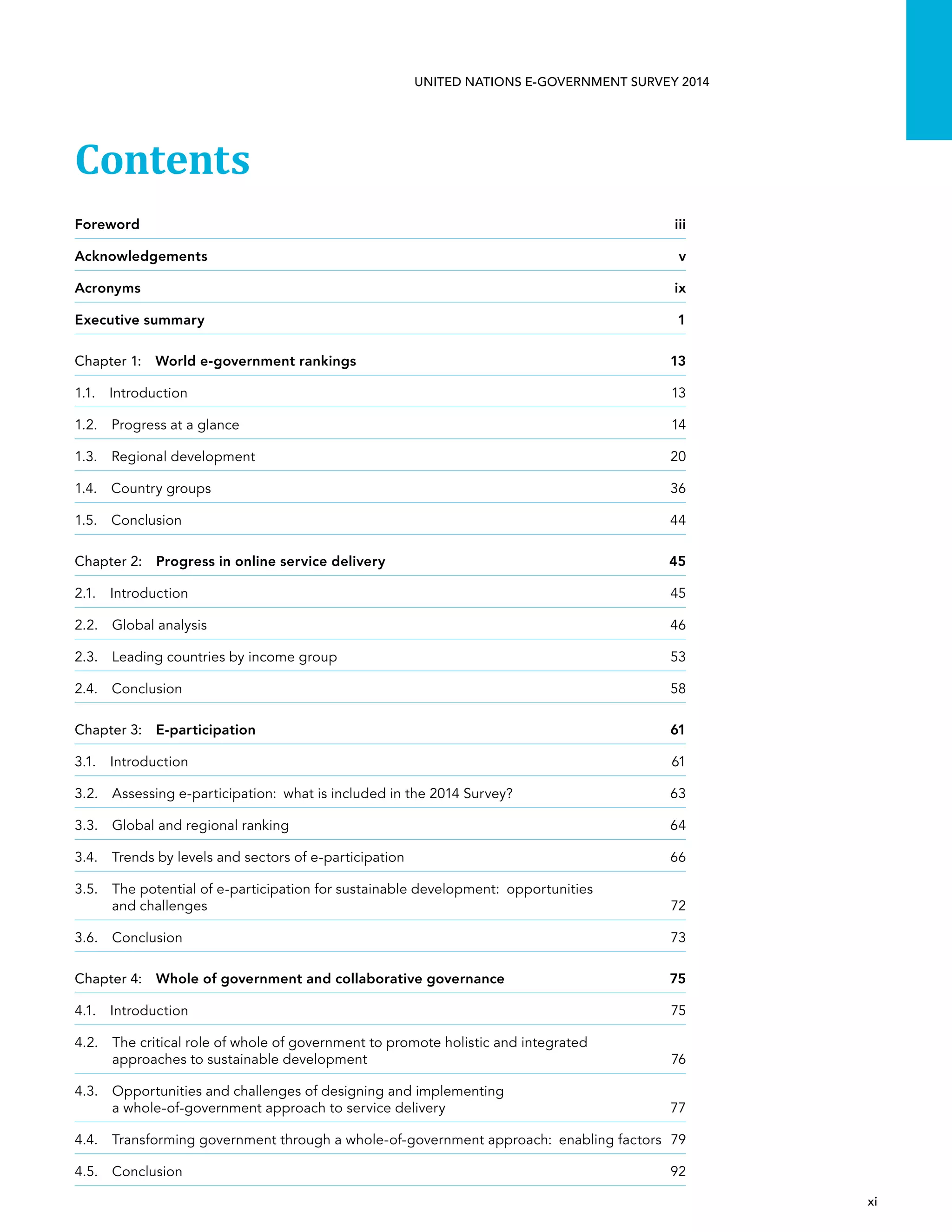   xi 
UNITED NATIONS E-GOVERNMENT SURVEY 2014
Contents
Foreword	iii
Acknowledgements	v
Acronyms 	 ix
Executive summary	 1
Chapter 1:  World e-government rankings	 13
1.1. Introduction	 13
1.2.  Progress at a glance	 14
1.3.  Regional development	 20
1.4.  Country groups	 36
1.5. Conclusion	 44
Chapter 2:  Progress in online service delivery	 45
2.1. Introduction	 45
2.2.  Global analysis	 46
2.3.  Leading countries by income group	 53
2.4. Conclusion	 58
Chapter 3:  E-participation	61
3.1. Introduction	 61
3.2. Assessing e-participation:  what is included in the 2014 Survey?	 63
3.3.  Global and regional ranking	 64
3.4.  Trends by levels and sectors of e-participation	 66
3.5. The potential of e-participation for sustainable development:  opportunities
and challenges	72
3.6. Conclusion	 73
Chapter 4:  Whole of government and collaborative governance	 75
4.1. Introduction	 75
4.2. The critical role of whole of government to promote holistic and integrated
approaches to sustainable development	 76
4.3. Opportunities and challenges of designing and implementing
a whole-of-government approach to service delivery	 77
4.4. Transforming government through a whole-of-government approach:  enabling factors	 79
4.5. Conclusion	 92
 