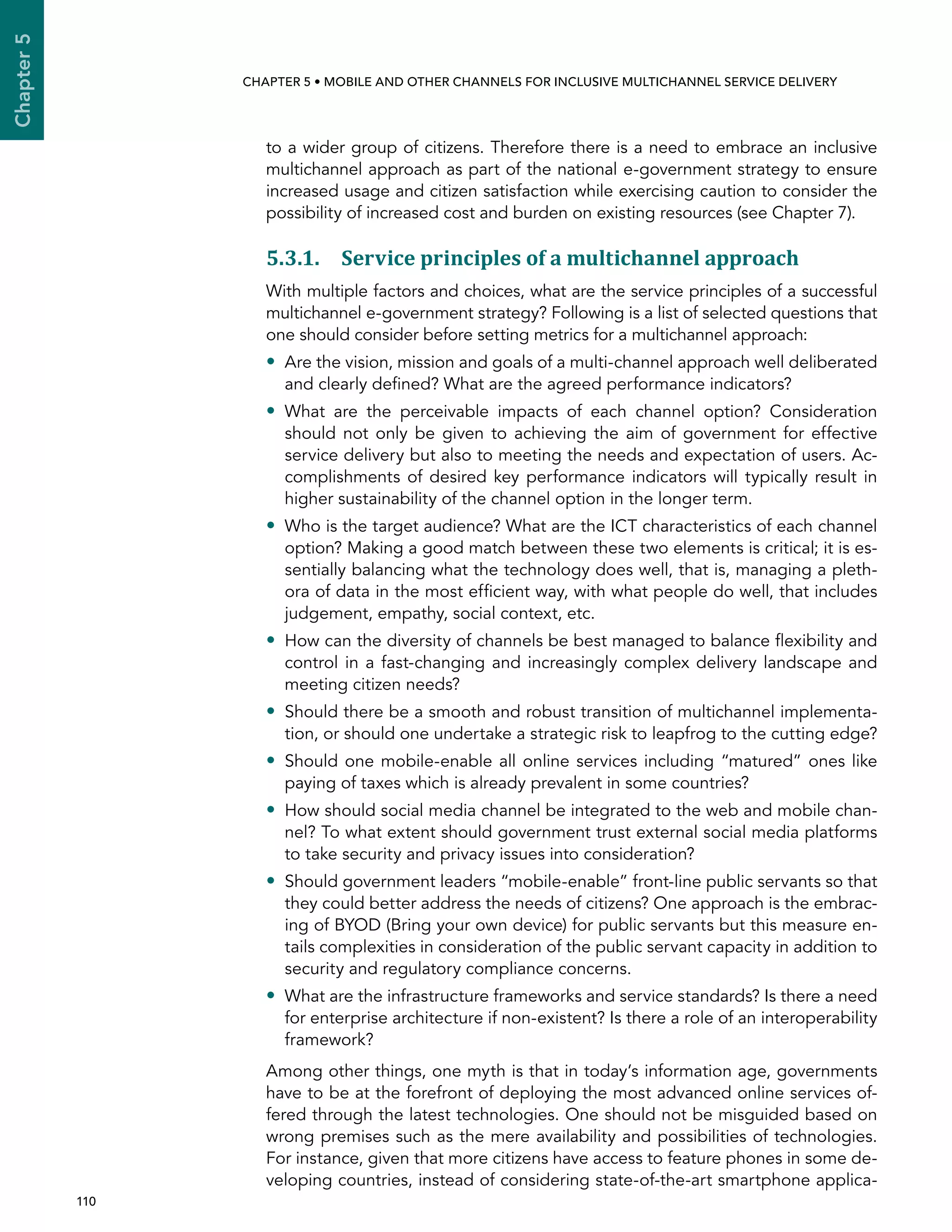 110 
Chapter5
CHAPTER 5 • Mobile and other channels for inclusive multichannel service delivery
to a wider group of citizens. Therefore there is a need to embrace an inclusive
multichannel approach as part of the national e-government strategy to ensure
increased usage and citizen satisfaction while exercising caution to consider the
possibility of increased cost and burden on existing resources (see Chapter 7).
5.3.1. Service principles of a multichannel approach
With multiple factors and choices, what are the service principles of a successful
multichannel e-government strategy? Following is a list of selected questions that
one should consider before setting metrics for a multichannel approach:
•• Are the vision, mission and goals of a multi-channel approach well deliberated
and clearly defined? What are the agreed performance indicators?
•• What are the perceivable impacts of each channel option? Consideration
should not only be given to achieving the aim of government for effective
service delivery but also to meeting the needs and expectation of users. Ac-
complishments of desired key performance indicators will typically result in
higher sustainability of the channel option in the longer term.
•• Who is the target audience? What are the ICT characteristics of each channel
option? Making a good match between these two elements is critical; it is es-
sentially balancing what the technology does well, that is, managing a pleth-
ora of data in the most efficient way, with what people do well, that includes
judgement, empathy, social context, etc.
•• How can the diversity of channels be best managed to balance flexibility and
control in a fast-changing and increasingly complex delivery landscape and
meeting citizen needs?
•• Should there be a smooth and robust transition of multichannel implementa-
tion, or should one undertake a strategic risk to leapfrog to the cutting edge?
•• Should one mobile-enable all online services including “matured” ones like
paying of taxes which is already prevalent in some countries?
•• How should social media channel be integrated to the web and mobile chan-
nel? To what extent should government trust external social media platforms
to take security and privacy issues into consideration?
•• Should government leaders “mobile-enable” front-line public servants so that
they could better address the needs of citizens? One approach is the embrac-
ing of BYOD (Bring your own device) for public servants but this measure en-
tails complexities in consideration of the public servant capacity in addition to
security and regulatory compliance concerns.
•• What are the infrastructure frameworks and service standards? Is there a need
for enterprise architecture if non-existent? Is there a role of an interoperability
framework?
Among other things, one myth is that in today’s information age, governments
have to be at the forefront of deploying the most advanced online services of-
fered through the latest technologies. One should not be misguided based on
wrong premises such as the mere availability and possibilities of technologies.
For instance, given that more citizens have access to feature phones in some de-
veloping countries, instead of considering state-of-the-art smartphone applica-
 