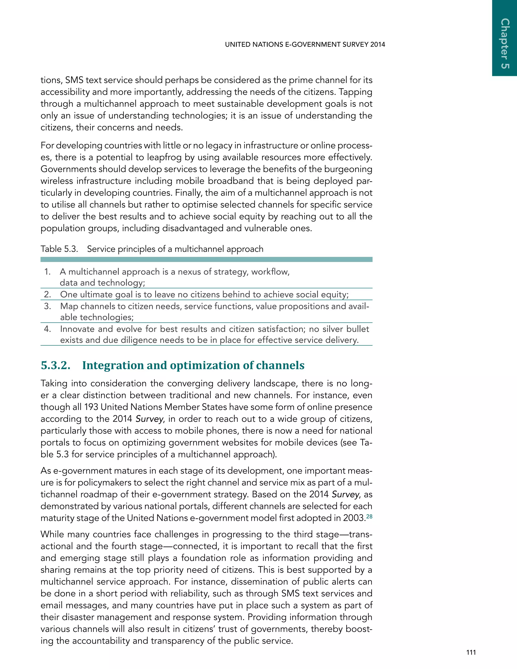   111 
Chapter5
UNITED NATIONS E-GOVERNMENT SURVEY 2014
tions, SMS text service should perhaps be considered as the prime channel for its
accessibility and more importantly, addressing the needs of the citizens. Tapping
through a multichannel approach to meet sustainable development goals is not
only an issue of understanding technologies; it is an issue of understanding the
citizens, their concerns and needs.
For developing countries with little or no legacy in infrastructure or online process-
es, there is a potential to leapfrog by using available resources more effectively.
Governments should develop services to leverage the benefits of the burgeoning
wireless infrastructure including mobile broadband that is being deployed par-
ticularly in developing countries. Finally, the aim of a multichannel approach is not
to utilise all channels but rather to optimise selected channels for specific service
to deliver the best results and to achieve social equity by reaching out to all the
population groups, including disadvantaged and vulnerable ones.
5.3.2. Integration and optimization of channels
Taking into consideration the converging delivery landscape, there is no long-
er a clear distinction between traditional and new channels. For instance, even
though all 193 United Nations Member States have some form of online presence
according to the 2014 Survey, in order to reach out to a wide group of citizens,
particularly those with access to mobile phones, there is now a need for national
portals to focus on optimizing government websites for mobile devices (see Ta-
ble 5.3 for service principles of a multichannel approach).
As e-government matures in each stage of its development, one important meas-
ure is for policymakers to select the right channel and service mix as part of a mul-
tichannel roadmap of their e-government strategy. Based on the 2014 Survey, as
demonstrated by various national portals, different channels are selected for each
maturity stage of the United Nations e-government model first adopted in 2003.28
While many countries face challenges in progressing to the third stage—trans-
actional and the fourth stage—connected, it is important to recall that the first
and emerging stage still plays a foundation role as information providing and
sharing remains at the top priority need of citizens. This is best supported by a
multichannel service approach. For instance, dissemination of public alerts can
be done in a short period with reliability, such as through SMS text services and
email messages, and many countries have put in place such a system as part of
their disaster management and response system. Providing information through
various channels will also result in citizens’ trust of governments, thereby boost-
ing the accountability and transparency of the public service.
Table 5.3.  Service principles of a multichannel approach
1. A multichannel approach is a nexus of strategy, workflow,
data and technology;
2. One ultimate goal is to leave no citizens behind to achieve social equity;
3. Map channels to citizen needs, service functions, value propositions and avail-
able technologies;
4. Innovate and evolve for best results and citizen satisfaction; no silver bullet
exists and due diligence needs to be in place for effective service delivery.
 