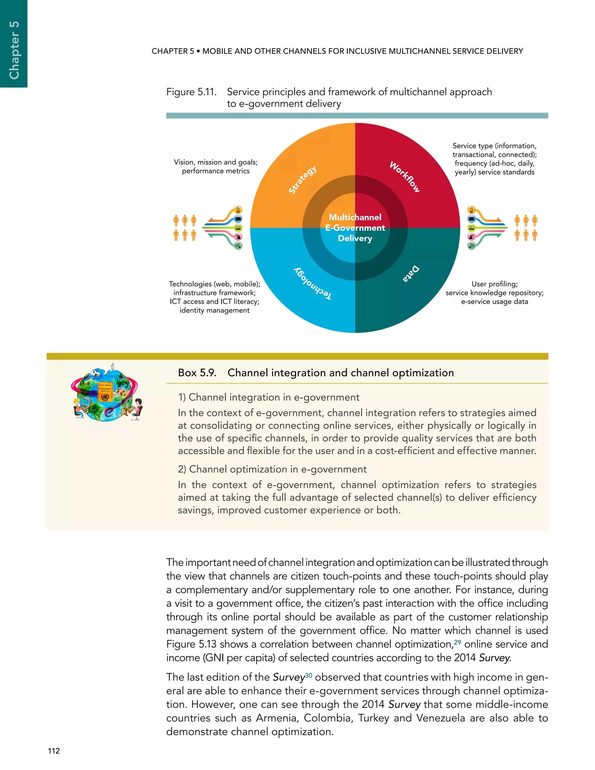  112 
Chapter5
CHAPTER 5 • Mobile and other channels for inclusive multichannel service delivery
Theimportantneedofchannelintegrationandoptimizationcanbeillustratedthrough
the view that channels are citizen touch-points and these touch-points should play
a complementary and/or supplementary role to one another. For instance, during
a visit to a government office, the citizen’s past interaction with the office including
through its online portal should be available as part of the customer relationship
management system of the government office. No matter which channel is used
Figure 5.13 shows a correlation between channel optimization,29 online service and
income (GNI per capita) of selected countries according to the 2014 Survey.
The last edition of the Survey30 observed that countries with high income in gen-
eral are able to enhance their e-government services through channel optimiza-
tion. However, one can see through the 2014 Survey that some middle-income
countries such as Armenia, Colombia, Turkey and Venezuela are also able to
demonstrate channel optimization.
Box 5.9. Channel integration and channel optimization
1) Channel integration in e-government
In the context of e-government, channel integration refers to strategies aimed
at consolidating or connecting online services, either physically or logically in
the use of specific channels, in order to provide quality services that are both
accessible and flexible for the user and in a cost-efficient and effective manner.
2) Channel optimization in e-government
In the context of e-government, channel optimization refers to strategies
aimed at taking the full advantage of selected channel(s) to deliver efficiency
savings, improved customer experience or both.
Figure 5.11. Service principles and framework of multichannel approach
to e-government delivery
Strat
egy
Work
ﬂowDat
a
Technol
ogy
Multichannel
E-Government
Delivery
Vision, mission and goals;
performance metrics
Technologies (web, mobile);
infrastructure framework;
ICT access and ICT literacy;
identity management
Service type (information,
transactional, connected);
frequency (ad-hoc, daily,
yearly) service standards
User proﬁling;
service knowledge repository;
e-service usage data
 
