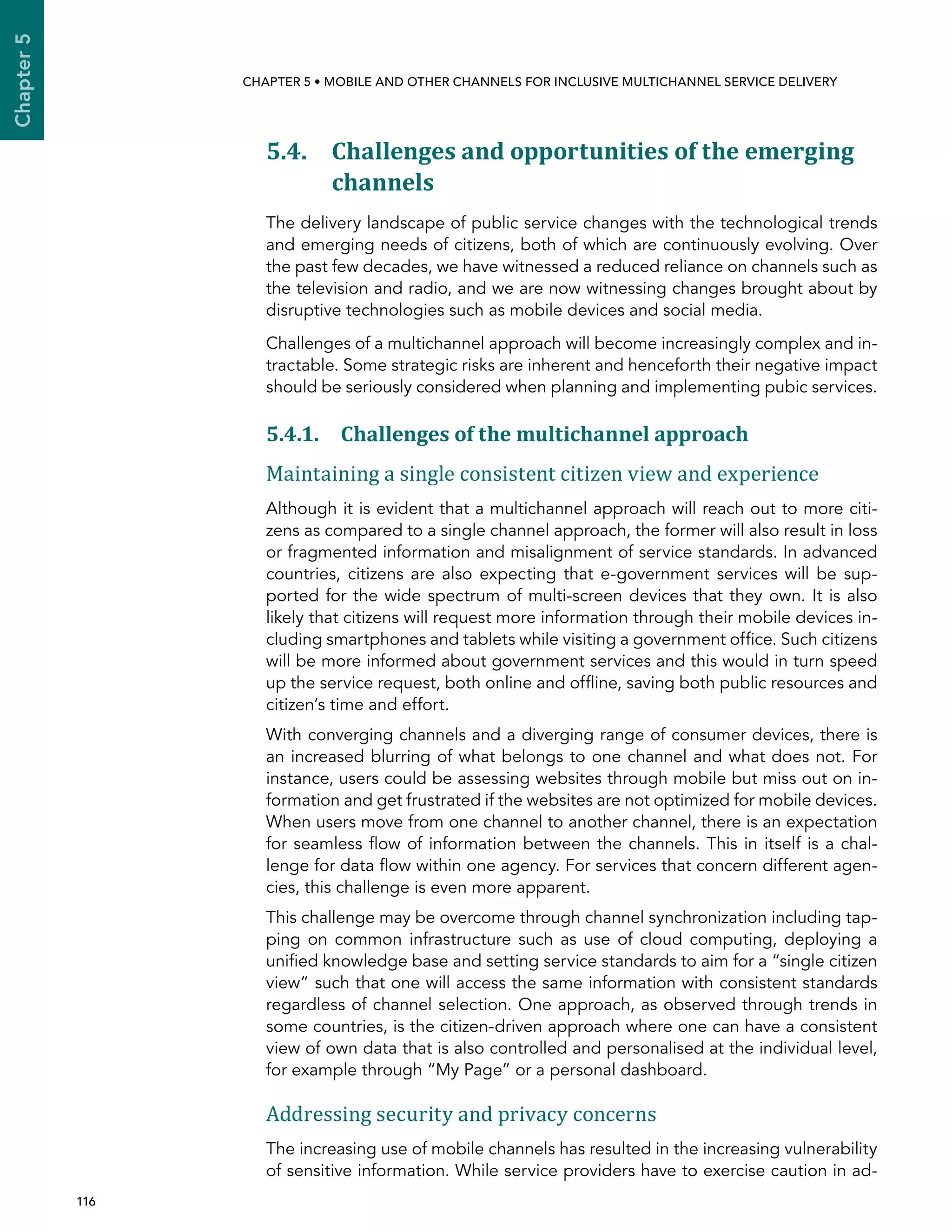  116 
Chapter5
CHAPTER 5 • Mobile and other channels for inclusive multichannel service delivery
5.4. Challenges and opportunities of the emerging
channels
The delivery landscape of public service changes with the technological trends
and emerging needs of citizens, both of which are continuously evolving. Over
the past few decades, we have witnessed a reduced reliance on channels such as
the television and radio, and we are now witnessing changes brought about by
disruptive technologies such as mobile devices and social media.
Challenges of a multichannel approach will become increasingly complex and in-
tractable. Some strategic risks are inherent and henceforth their negative impact
should be seriously considered when planning and implementing pubic services.
5.4.1. Challenges of the multichannel approach
Maintaining a single consistent citizen view and experience
Although it is evident that a multichannel approach will reach out to more citi-
zens as compared to a single channel approach, the former will also result in loss
or fragmented information and misalignment of service standards. In advanced
countries, citizens are also expecting that e-government services will be sup-
ported for the wide spectrum of multi-screen devices that they own. It is also
likely that citizens will request more information through their mobile devices in-
cluding smartphones and tablets while visiting a government office. Such citizens
will be more informed about government services and this would in turn speed
up the service request, both online and offline, saving both public resources and
citizen’s time and effort.
With converging channels and a diverging range of consumer devices, there is
an increased blurring of what belongs to one channel and what does not. For
instance, users could be assessing websites through mobile but miss out on in-
formation and get frustrated if the websites are not optimized for mobile devices.
When users move from one channel to another channel, there is an expectation
for seamless flow of information between the channels. This in itself is a chal-
lenge for data flow within one agency. For services that concern different agen-
cies, this challenge is even more apparent.
This challenge may be overcome through channel synchronization including tap-
ping on common infrastructure such as use of cloud computing, deploying a
unified knowledge base and setting service standards to aim for a “single citizen
view” such that one will access the same information with consistent standards
regardless of channel selection. One approach, as observed through trends in
some countries, is the citizen-driven approach where one can have a consistent
view of own data that is also controlled and personalised at the individual level,
for example through “My Page” or a personal dashboard.
Addressing security and privacy concerns
The increasing use of mobile channels has resulted in the increasing vulnerability
of sensitive information. While service providers have to exercise caution in ad-
 