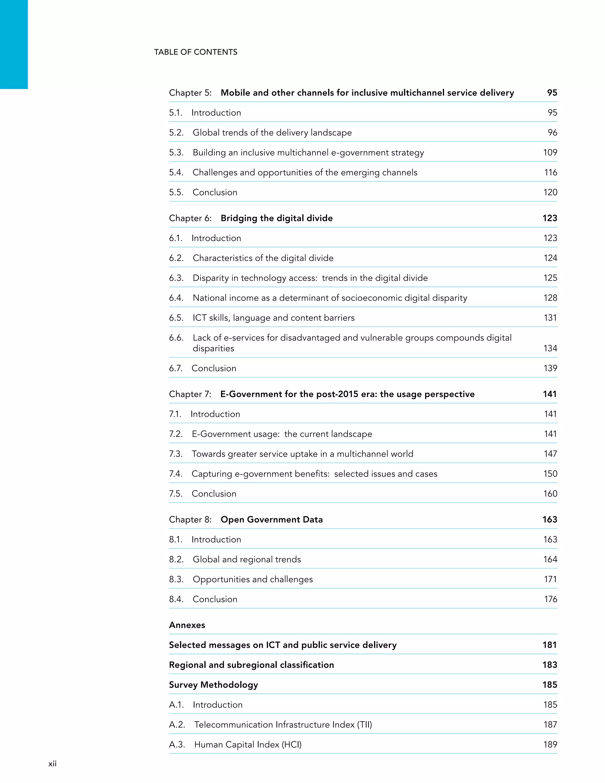  xii 
Table of Contents
Chapter 5:  Mobile and other channels for inclusive multichannel service delivery	 95
5.1. Introduction	 95
5.2.  Global trends of the delivery landscape	 96
5.3. Building an inclusive multichannel e-government strategy	 109
5.4. Challenges and opportunities of the emerging channels	 116
5.5. Conclusion	 120
Chapter 6:  Bridging the digital divide	 123
6.1. Introduction	 123
6.2.  Characteristics of the digital divide	 124
6.3. Disparity in technology access:  trends in the digital divide	 125
6.4. National income as a determinant of socioeconomic digital disparity	 128
6.5.  ICT skills, language and content barriers	 131
6.6. Lack of e-services for disadvantaged and vulnerable groups compounds digital
disparities	134
6.7. Conclusion	 139
Chapter 7:  E-Government for the post-2015 era: the usage perspective	 141
7.1. Introduction	 141
7.2. E-Government usage:  the current landscape	 141
7.3. Towards greater service uptake in a multichannel world	 147
7.4. Capturing e-government benefits:  selected issues and cases	 150
7.5. Conclusion	 160
Chapter 8:  Open Government Data	 163
8.1. Introduction	 163
8.2.  Global and regional trends	 164
8.3.  Opportunities and challenges	 171
8.4. Conclusion	 176
Annexes
Selected messages on ICT and public service delivery 	 181
Regional and subregional classification	 183
Survey Methodology	 185
A.1. Introduction	 185
A.2.  Telecommunication Infrastructure Index (TII)	 187
A.3.  Human Capital Index (HCI)	 189
 