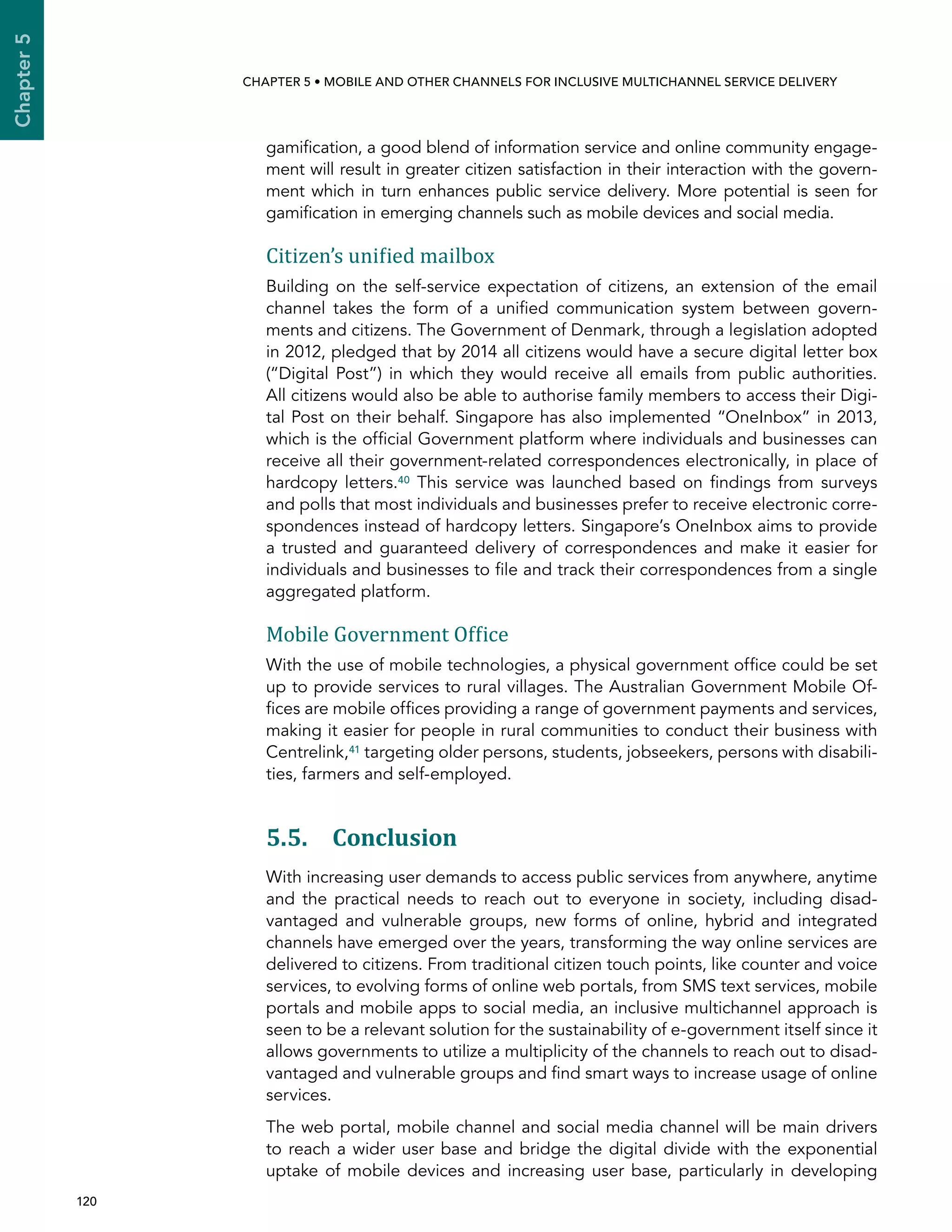  120 
Chapter5
CHAPTER 5 • Mobile and other channels for inclusive multichannel service delivery
gamification, a good blend of information service and online community engage-
ment will result in greater citizen satisfaction in their interaction with the govern-
ment which in turn enhances public service delivery. More potential is seen for
gamification in emerging channels such as mobile devices and social media.
Citizen’s unified mailbox
Building on the self-service expectation of citizens, an extension of the email
channel takes the form of a unified communication system between govern-
ments and citizens. The Government of Denmark, through a legislation adopted
in 2012, pledged that by 2014 all citizens would have a secure digital letter box
(“Digital Post”) in which they would receive all emails from public authorities.
All citizens would also be able to authorise family members to access their Digi-
tal Post on their behalf. Singapore has also implemented “OneInbox” in 2013,
which is the official Government platform where individuals and businesses can
receive all their government-related correspondences electronically, in place of
hardcopy letters.40 This service was launched based on findings from surveys
and polls that most individuals and businesses prefer to receive electronic corre-
spondences instead of hardcopy letters. Singapore’s OneInbox aims to provide
a trusted and guaranteed delivery of correspondences and make it easier for
individuals and businesses to file and track their correspondences from a single
aggregated platform.
Mobile Government Office
With the use of mobile technologies, a physical government office could be set
up to provide services to rural villages. The Australian Government Mobile Of-
fices are mobile offices providing a range of government payments and services,
making it easier for people in rural communities to conduct their business with
Centrelink,41 targeting older persons, students, jobseekers, persons with disabili-
ties, farmers and self-employed.
5.5. Conclusion
With increasing user demands to access public services from anywhere, anytime
and the practical needs to reach out to everyone in society, including disad-
vantaged and vulnerable groups, new forms of online, hybrid and integrated
channels have emerged over the years, transforming the way online services are
delivered to citizens. From traditional citizen touch points, like counter and voice
services, to evolving forms of online web portals, from SMS text services, mobile
portals and mobile apps to social media, an inclusive multichannel approach is
seen to be a relevant solution for the sustainability of e-government itself since it
allows governments to utilize a multiplicity of the channels to reach out to disad-
vantaged and vulnerable groups and find smart ways to increase usage of online
services.
The web portal, mobile channel and social media channel will be main drivers
to reach a wider user base and bridge the digital divide with the exponential
uptake of mobile devices and increasing user base, particularly in developing
 
