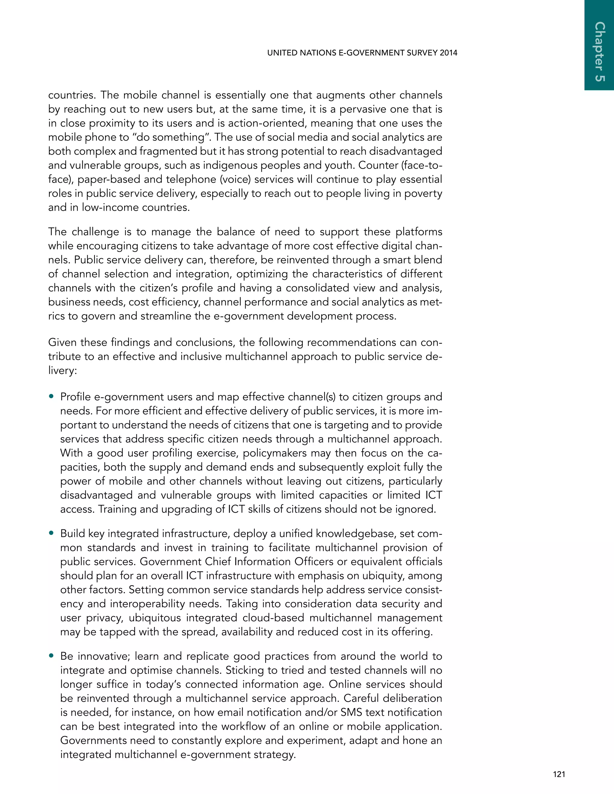   121 
Chapter5
UNITED NATIONS E-GOVERNMENT SURVEY 2014
countries. The mobile channel is essentially one that augments other channels
by reaching out to new users but, at the same time, it is a pervasive one that is
in close proximity to its users and is action-oriented, meaning that one uses the
mobile phone to “do something”. The use of social media and social analytics are
both complex and fragmented but it has strong potential to reach disadvantaged
and vulnerable groups, such as indigenous peoples and youth. Counter (face-to-
face), paper-based and telephone (voice) services will continue to play essential
roles in public service delivery, especially to reach out to people living in poverty
and in low-income countries.
The challenge is to manage the balance of need to support these platforms
while encouraging citizens to take advantage of more cost effective digital chan-
nels. Public service delivery can, therefore, be reinvented through a smart blend
of channel selection and integration, optimizing the characteristics of different
channels with the citizen’s profile and having a consolidated view and analysis,
business needs, cost efficiency, channel performance and social analytics as met-
rics to govern and streamline the e-government development process.
Given these findings and conclusions, the following recommendations can con-
tribute to an effective and inclusive multichannel approach to public service de-
livery:
•• Profile e-government users and map effective channel(s) to citizen groups and
needs. For more efficient and effective delivery of public services, it is more im-
portant to understand the needs of citizens that one is targeting and to provide
services that address specific citizen needs through a multichannel approach.
With a good user profiling exercise, policymakers may then focus on the ca-
pacities, both the supply and demand ends and subsequently exploit fully the
power of mobile and other channels without leaving out citizens, particularly
disadvantaged and vulnerable groups with limited capacities or limited ICT
access. Training and upgrading of ICT skills of citizens should not be ignored.
•• Build key integrated infrastructure, deploy a unified knowledgebase, set com-
mon standards and invest in training to facilitate multichannel provision of
public services. Government Chief Information Officers or equivalent officials
should plan for an overall ICT infrastructure with emphasis on ubiquity, among
other factors. Setting common service standards help address service consist-
ency and interoperability needs. Taking into consideration data security and
user privacy, ubiquitous integrated cloud-based multichannel management
may be tapped with the spread, availability and reduced cost in its offering.
•• Be innovative; learn and replicate good practices from around the world to
integrate and optimise channels. Sticking to tried and tested channels will no
longer suffice in today’s connected information age. Online services should
be reinvented through a multichannel service approach. Careful deliberation
is needed, for instance, on how email notification and/or SMS text notification
can be best integrated into the workflow of an online or mobile application.
Governments need to constantly explore and experiment, adapt and hone an
integrated multichannel e-government strategy.
 