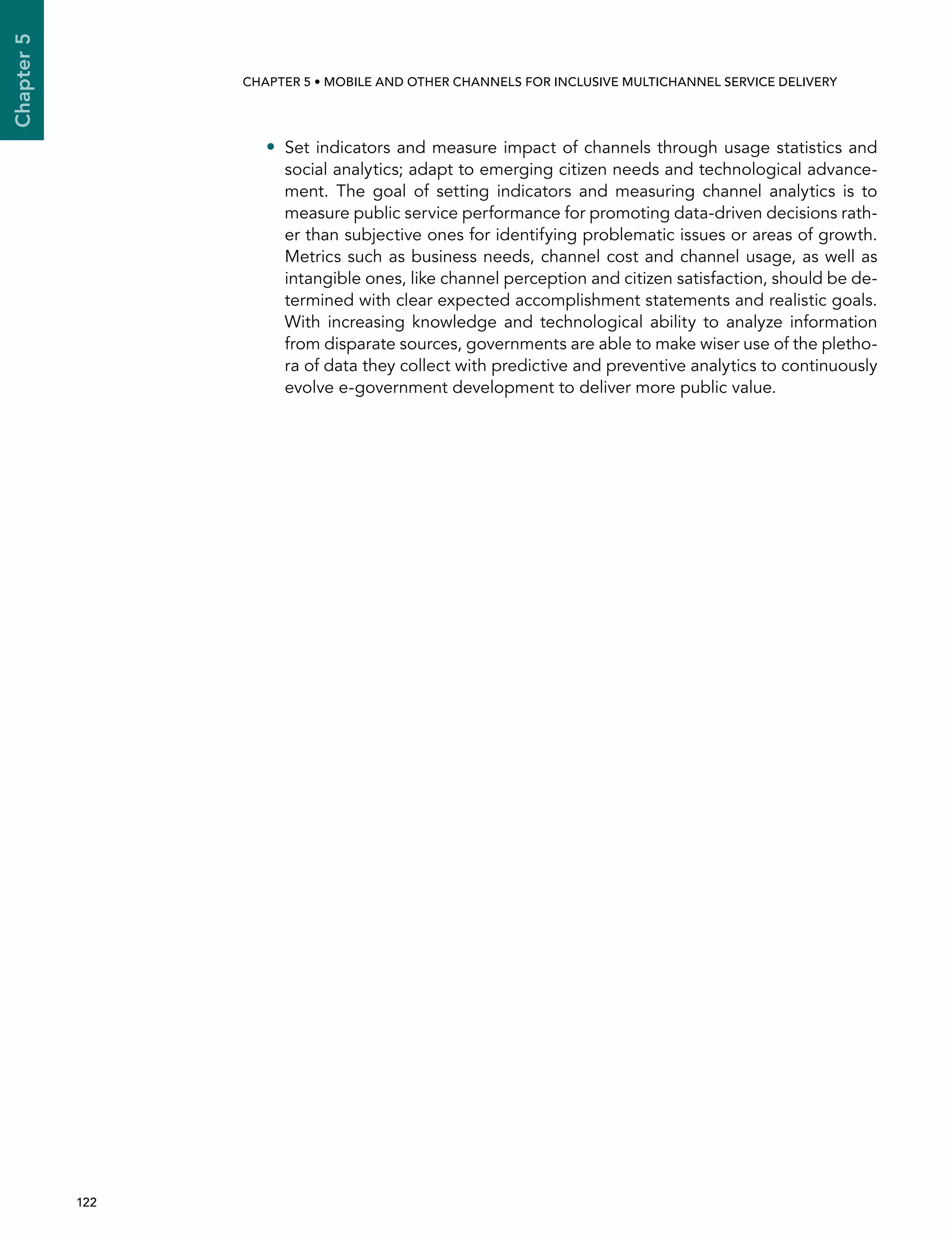  122 
Chapter5
CHAPTER 5 • Mobile and other channels for inclusive multichannel service delivery
•• Set indicators and measure impact of channels through usage statistics and
social analytics; adapt to emerging citizen needs and technological advance-
ment. The goal of setting indicators and measuring channel analytics is to
measure public service performance for promoting data-driven decisions rath-
er than subjective ones for identifying problematic issues or areas of growth.
Metrics such as business needs, channel cost and channel usage, as well as
intangible ones, like channel perception and citizen satisfaction, should be de-
termined with clear expected accomplishment statements and realistic goals.
With increasing knowledge and technological ability to analyze information
from disparate sources, governments are able to make wiser use of the pletho-
ra of data they collect with predictive and preventive analytics to continuously
evolve e-government development to deliver more public value.
 