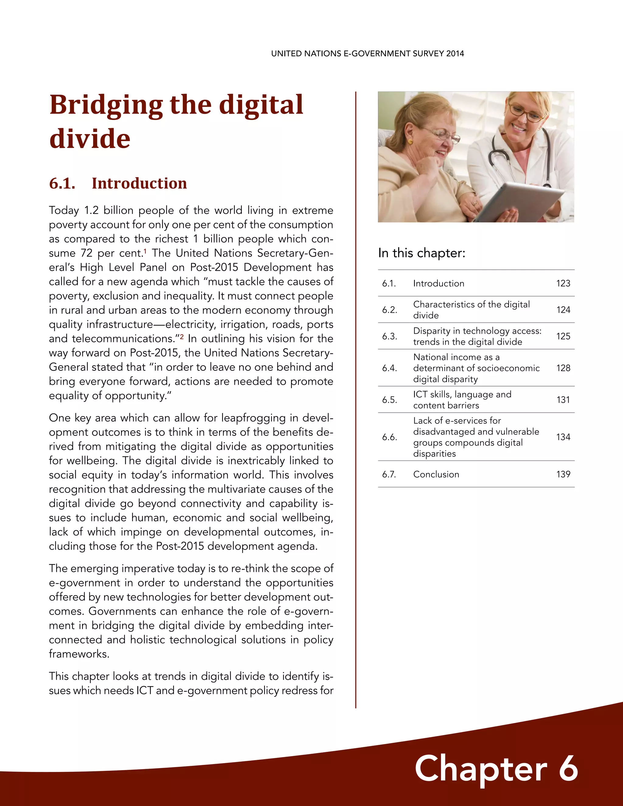 In this chapter:
Chapter 6
UNITED NATIONS E-GOVERNMENT SURVEY 2014
6.1. Introduction 123
6.2.
Characteristics of the digital
divide
124
6.3.
Disparity in technology access:
trends in the digital divide
125
6.4.
National income as a
determinant of socioeconomic
digital disparity
128
6.5.
ICT skills, language and
content barriers
131
6.6.
Lack of e-services for
disadvantaged and vulnerable
groups compounds digital
disparities
134
6.7. Conclusion 139
Bridging the digital
divide
6.1. Introduction
Today 1.2 billion people of the world living in extreme
poverty account for only one per cent of the consumption
as compared to the richest 1 billion people which con-
sume 72 per cent.1 The United Nations Secretary-Gen-
eral’s High Level Panel on Post-2015 Development has
called for a new agenda which “must tackle the causes of
poverty, exclusion and inequality. It must connect people
in rural and urban areas to the modern economy through
quality infrastructure—electricity, irrigation, roads, ports
and telecommunications.”2 In outlining his vision for the
way forward on Post-2015, the United Nations Secretary-
General stated that “in order to leave no one behind and
bring everyone forward, actions are needed to promote
equality of opportunity.”
One key area which can allow for leapfrogging in devel-
opment outcomes is to think in terms of the benefits de-
rived from mitigating the digital divide as opportunities
for wellbeing. The digital divide is inextricably linked to
social equity in today’s information world. This involves
recognition that addressing the multivariate causes of the
digital divide go beyond connectivity and capability is-
sues to include human, economic and social wellbeing,
lack of which impinge on developmental outcomes, in-
cluding those for the Post-2015 development agenda.
The emerging imperative today is to re-think the scope of
e-government in order to understand the opportunities
offered by new technologies for better development out-
comes. Governments can enhance the role of e-govern-
ment in bridging the digital divide by embedding inter-
connected and holistic technological solutions in policy
frameworks.
This chapter looks at trends in digital divide to identify is-
sues which needs ICT and e-government policy redress for
 