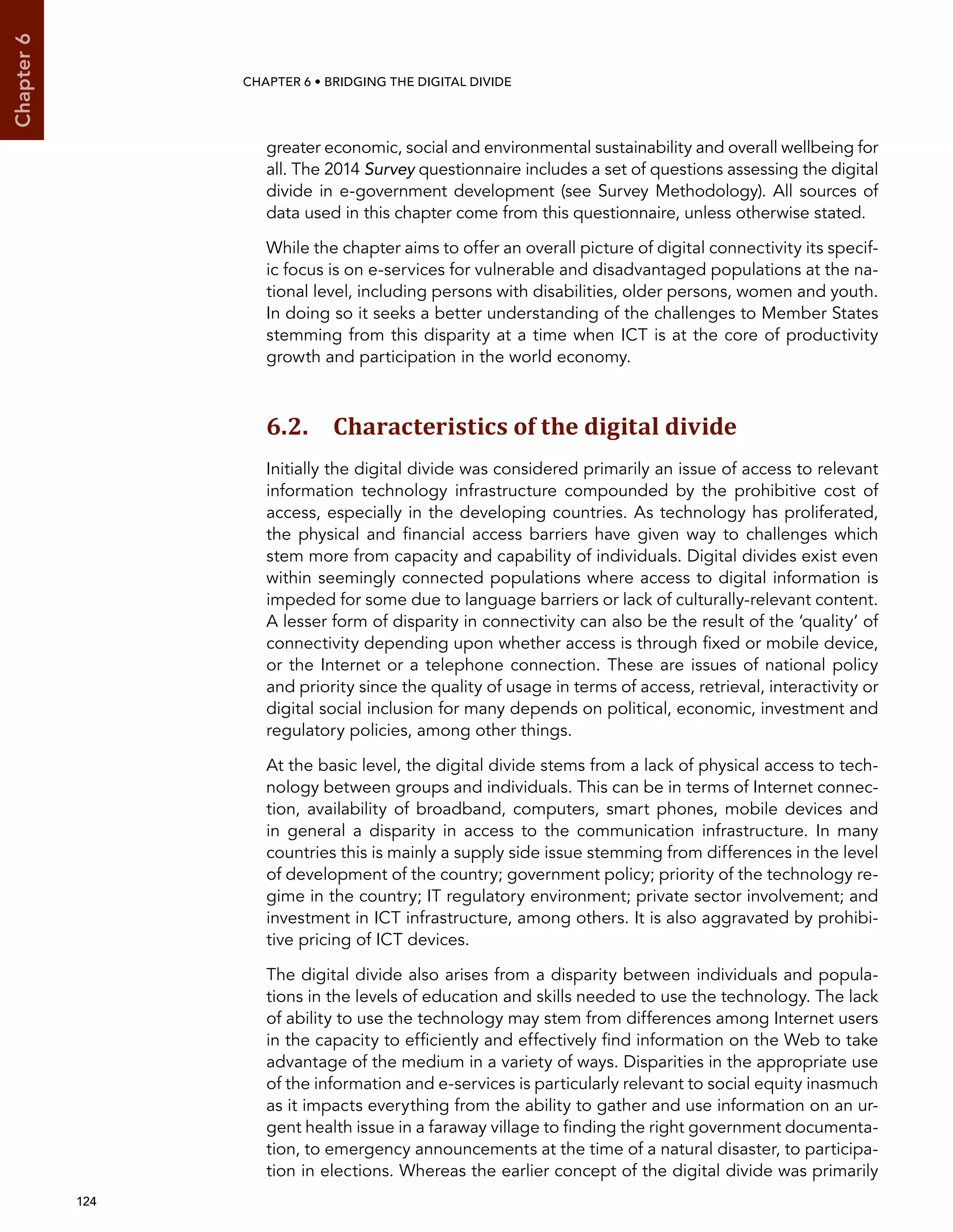  124 
Chapter6
CHAPTER 6 • Bridging the digital divide
greater economic, social and environmental sustainability and overall wellbeing for
all. The 2014 Survey questionnaire includes a set of questions assessing the digital
divide in e-government development (see Survey Methodology). All sources of
data used in this chapter come from this questionnaire, unless otherwise stated.
While the chapter aims to offer an overall picture of digital connectivity its specif-
ic focus is on e-services for vulnerable and disadvantaged populations at the na-
tional level, including persons with disabilities, older persons, women and youth.
In doing so it seeks a better understanding of the challenges to Member States
stemming from this disparity at a time when ICT is at the core of productivity
growth and participation in the world economy.
6.2. Characteristics of the digital divide
Initially the digital divide was considered primarily an issue of access to relevant
information technology infrastructure compounded by the prohibitive cost of
access, especially in the developing countries. As technology has proliferated,
the physical and financial access barriers have given way to challenges which
stem more from capacity and capability of individuals. Digital divides exist even
within seemingly connected populations where access to digital information is
impeded for some due to language barriers or lack of culturally-relevant content.
A lesser form of disparity in connectivity can also be the result of the ‘quality’ of
connectivity depending upon whether access is through fixed or mobile device,
or the Internet or a telephone connection. These are issues of national policy
and priority since the quality of usage in terms of access, retrieval, interactivity or
digital social inclusion for many depends on political, economic, investment and
regulatory policies, among other things.
At the basic level, the digital divide stems from a lack of physical access to tech-
nology between groups and individuals. This can be in terms of Internet connec-
tion, availability of broadband, computers, smart phones, mobile devices and
in general a disparity in access to the communication infrastructure. In many
countries this is mainly a supply side issue stemming from differences in the level
of development of the country; government policy; priority of the technology re-
gime in the country; IT regulatory environment; private sector involvement; and
investment in ICT infrastructure, among others. It is also aggravated by prohibi-
tive pricing of ICT devices.
The digital divide also arises from a disparity between individuals and popula-
tions in the levels of education and skills needed to use the technology. The lack
of ability to use the technology may stem from differences among Internet users
in the capacity to efficiently and effectively find information on the Web to take
advantage of the medium in a variety of ways. Disparities in the appropriate use
of the information and e-services is particularly relevant to social equity inasmuch
as it impacts everything from the ability to gather and use information on an ur-
gent health issue in a faraway village to finding the right government documenta-
tion, to emergency announcements at the time of a natural disaster, to participa-
tion in elections. Whereas the earlier concept of the digital divide was primarily
 