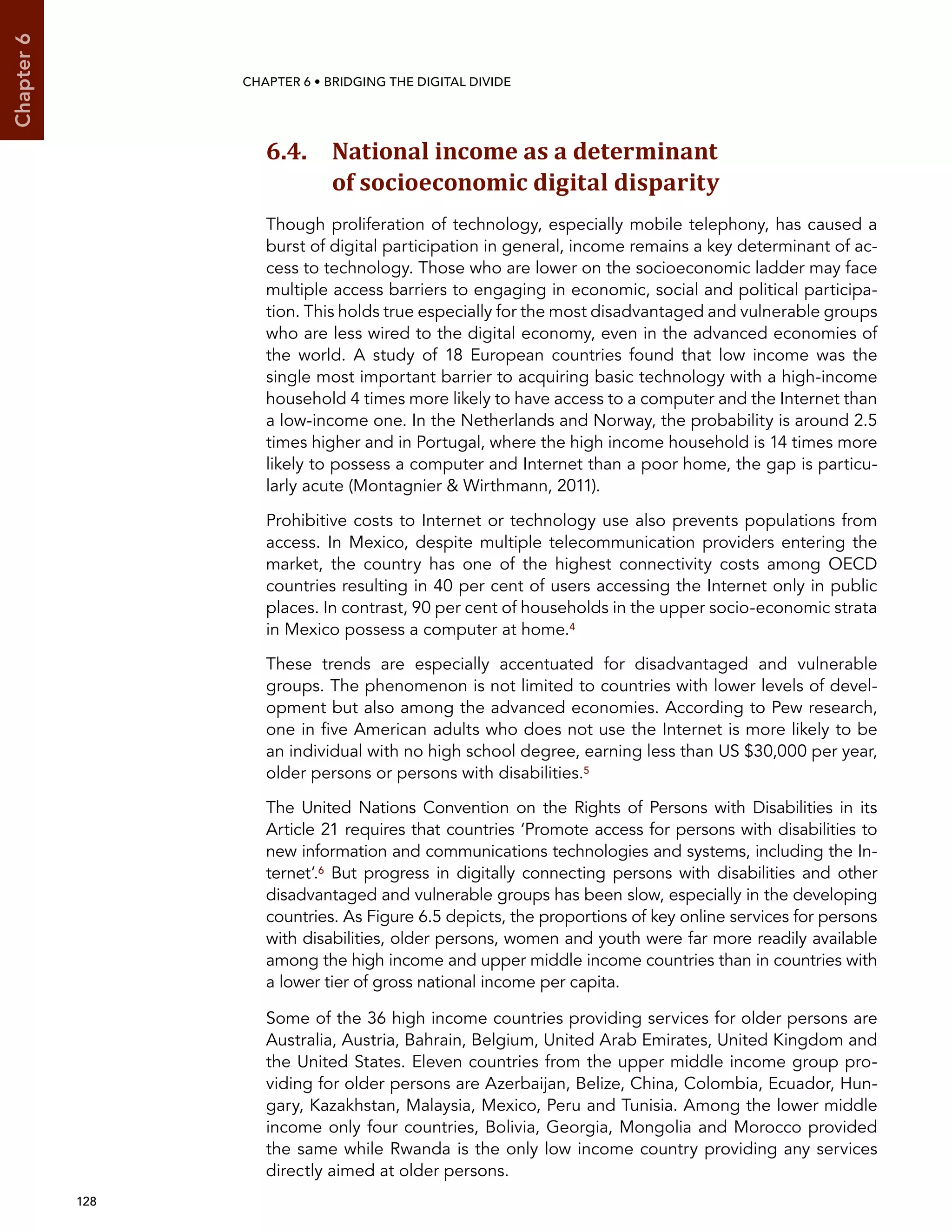  128 
Chapter6
CHAPTER 6 • Bridging the digital divide
6.4. National income as a determinant
of socioeconomic digital disparity
Though proliferation of technology, especially mobile telephony, has caused a
burst of digital participation in general, income remains a key determinant of ac-
cess to technology. Those who are lower on the socioeconomic ladder may face
multiple access barriers to engaging in economic, social and political participa-
tion. This holds true especially for the most disadvantaged and vulnerable groups
who are less wired to the digital economy, even in the advanced economies of
the world. A study of 18 European countries found that low income was the
single most important barrier to acquiring basic technology with a high-income
household 4 times more likely to have access to a computer and the Internet than
a low-income one. In the Netherlands and Norway, the probability is around 2.5
times higher and in Portugal, where the high income household is 14 times more
likely to possess a computer and Internet than a poor home, the gap is particu-
larly acute (Montagnier  Wirthmann, 2011).
Prohibitive costs to Internet or technology use also prevents populations from
access. In Mexico, despite multiple telecommunication providers entering the
market, the country has one of the highest connectivity costs among OECD
countries resulting in 40 per cent of users accessing the Internet only in public
places. In contrast, 90 per cent of households in the upper socio-economic strata
in Mexico possess a computer at home.4
These trends are especially accentuated for disadvantaged and vulnerable
groups. The phenomenon is not limited to countries with lower levels of devel-
opment but also among the advanced economies. According to Pew research,
one in five American adults who does not use the Internet is more likely to be
an individual with no high school degree, earning less than US $30,000 per year,
older persons or persons with disabilities.5
The United Nations Convention on the Rights of Persons with Disabilities in its
Article 21 requires that countries ‘Promote access for persons with disabilities to
new information and communications technologies and systems, including the In-
ternet’.6 But progress in digitally connecting persons with disabilities and other
disadvantaged and vulnerable groups has been slow, especially in the developing
countries. As Figure 6.5 depicts, the proportions of key online services for persons
with disabilities, older persons, women and youth were far more readily available
among the high income and upper middle income countries than in countries with
a lower tier of gross national income per capita.
Some of the 36 high income countries providing services for older persons are
Australia, Austria, Bahrain, Belgium, United Arab Emirates, United Kingdom and
the United States. Eleven countries from the upper middle income group pro-
viding for older persons are Azerbaijan, Belize, China, Colombia, Ecuador, Hun-
gary, Kazakhstan, Malaysia, Mexico, Peru and Tunisia. Among the lower middle
income only four countries, Bolivia, Georgia, Mongolia and Morocco provided
the same while Rwanda is the only low income country providing any services
directly aimed at older persons.
 